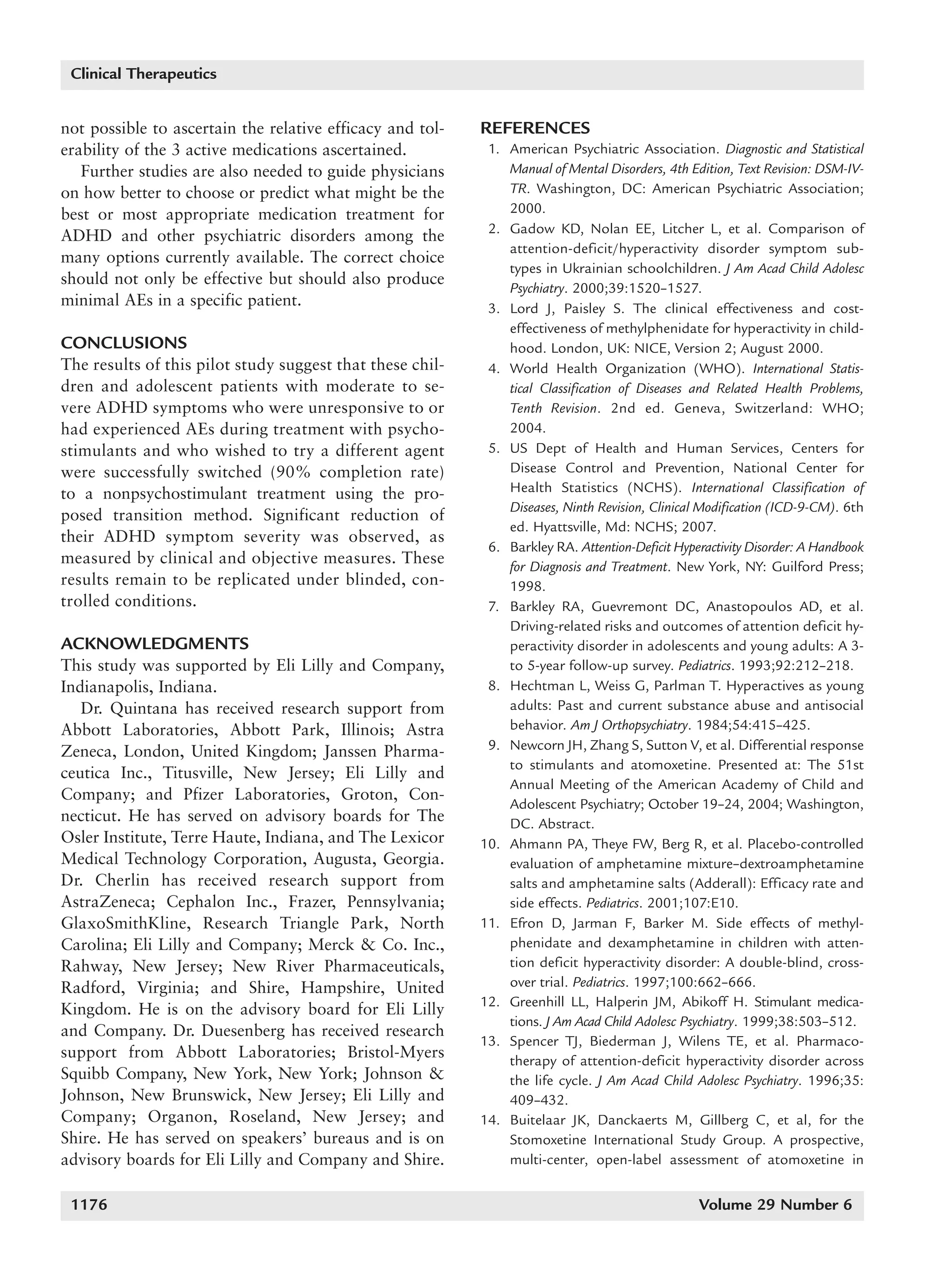 1168_quintana   6/29/07   9:59 AM   Page 1176




        Clinical Therapeutics


      not possible to ascertain the relative efficacy and tol-   REFERENCES
      erability of the 3 active medications ascertained.          1. American Psychiatric Association. Diagnostic and Statistical
         Further studies are also needed to guide physicians         Manual of Mental Disorders, 4th Edition, Text Revision: DSM-IV-
      on how better to choose or predict what might be the           TR. Washington, DC: American Psychiatric Association;
      best or most appropriate medication treatment for              2000.
                                                                  2. Gadow KD, Nolan EE, Litcher L, et al. Comparison of
      ADHD and other psychiatric disorders among the
                                                                     attention-deficit/hyperactivity disorder symptom sub-
      many options currently available. The correct choice
                                                                     types in Ukrainian schoolchildren. J Am Acad Child Adolesc
      should not only be effective but should also produce
                                                                     Psychiatry. 2000;39:1520–1527.
      minimal AEs in a specific patient.                          3. Lord J, Paisley S. The clinical effectiveness and cost-
                                                                     effectiveness of methylphenidate for hyperactivity in child-
      CONCLUSIONS                                                    hood. London, UK: NICE, Version 2; August 2000.
      The results of this pilot study suggest that these chil-    4. World Health Organization (WHO). International Statis-
      dren and adolescent patients with moderate to se-              tical Classification of Diseases and Related Health Problems,
      vere ADHD symptoms who were unresponsive to or                 Tenth Revision. 2nd ed. Geneva, Switzerland: WHO;
      had experienced AEs during treatment with psycho-              2004.
      stimulants and who wished to try a different agent          5. US Dept of Health and Human Services, Centers for
      were successfully switched (90% completion rate)               Disease Control and Prevention, National Center for
      to a nonpsychostimulant treatment using the pro-               Health Statistics (NCHS). International Classification of
                                                                     Diseases, Ninth Revision, Clinical Modification (ICD-9-CM). 6th
      posed transition method. Significant reduction of
                                                                     ed. Hyattsville, Md: NCHS; 2007.
      their ADHD symptom severity was observed, as
                                                                  6. Barkley RA. Attention-Deficit Hyperactivity Disorder: A Handbook
      measured by clinical and objective measures. These             for Diagnosis and Treatment. New York, NY: Guilford Press;
      results remain to be replicated under blinded, con-            1998.
      trolled conditions.                                         7. Barkley RA, Guevremont DC, Anastopoulos AD, et al.
                                                                     Driving-related risks and outcomes of attention deficit hy-
      ACKNOWLEDGMENTS                                                peractivity disorder in adolescents and young adults: A 3-
      This study was supported by Eli Lilly and Company,             to 5-year follow-up survey. Pediatrics. 1993;92:212–218.
      Indianapolis, Indiana.                                      8. Hechtman L, Weiss G, Parlman T. Hyperactives as young
         Dr. Quintana has received research support from             adults: Past and current substance abuse and antisocial
      Abbott Laboratories, Abbott Park, Illinois; Astra              behavior. Am J Orthopsychiatry. 1984;54:415–425.
      Zeneca, London, United Kingdom; Janssen Pharma-             9. Newcorn JH, Zhang S, Sutton V, et al. Differential response
                                                                     to stimulants and atomoxetine. Presented at: The 51st
      ceutica Inc., Titusville, New Jersey; Eli Lilly and
                                                                     Annual Meeting of the American Academy of Child and
      Company; and Pfizer Laboratories, Groton, Con-
                                                                     Adolescent Psychiatry; October 19–24, 2004; Washington,
      necticut. He has served on advisory boards for The             DC. Abstract.
      Osler Institute, Terre Haute, Indiana, and The Lexicor     10. Ahmann PA, Theye FW, Berg R, et al. Placebo-controlled
      Medical Technology Corporation, Augusta, Georgia.              evaluation of amphetamine mixture–dextroamphetamine
      Dr. Cherlin has received research support from                 salts and amphetamine salts (Adderall): Efficacy rate and
      AstraZeneca; Cephalon Inc., Frazer, Pennsylvania;              side effects. Pediatrics. 2001;107:E10.
      GlaxoSmithKline, Research Triangle Park, North             11. Efron D, Jarman F, Barker M. Side effects of methyl-
      Carolina; Eli Lilly and Company; Merck & Co. Inc.,             phenidate and dexamphetamine in children with atten-
      Rahway, New Jersey; New River Pharmaceuticals,                 tion deficit hyperactivity disorder: A double-blind, cross-
      Radford, Virginia; and Shire, Hampshire, United                over trial. Pediatrics. 1997;100:662–666.
                                                                 12. Greenhill LL, Halperin JM, Abikoff H. Stimulant medica-
      Kingdom. He is on the advisory board for Eli Lilly
                                                                     tions. J Am Acad Child Adolesc Psychiatry. 1999;38:503–512.
      and Company. Dr. Duesenberg has received research
                                                                 13. Spencer TJ, Biederman J, Wilens TE, et al. Pharmaco-
      support from Abbott Laboratories; Bristol-Myers                therapy of attention-deficit hyperactivity disorder across
      Squibb Company, New York, New York; Johnson &                  the life cycle. J Am Acad Child Adolesc Psychiatry. 1996;35:
      Johnson, New Brunswick, New Jersey; Eli Lilly and              409–432.
      Company; Organon, Roseland, New Jersey; and                14. Buitelaar JK, Danckaerts M, Gillberg C, et al, for the
      Shire. He has served on speakers’ bureaus and is on            Stomoxetine International Study Group. A prospective,
      advisory boards for Eli Lilly and Company and Shire.           multi-center, open-label assessment of atomoxetine in


        1176                                                                                           Volume 29 Number 6
 
