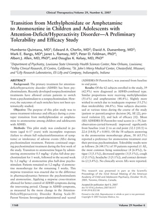 1168_quintana   6/29/07   9:59 AM   Page 1168




                                    Clinical Therapeutics/Volume 29, Number 6, 2007


      Transition from Methylphenidate or Amphetamine
      to Atomoxetine in Children and Adolescents with
      Attention-Deficit/Hyperactivity Disorder—A Preliminary
      Tolerability and Efficacy Study
      Humberto Quintana, MD1; Edward A. Cherlin, MD2; David A. Duesenberg, MD3;
      Mark E. Bangs, MD4; Janet L. Ramsey, MS4; Peter D. Feldman, PhD4;
      Albert J. Allen, MD, PhD4; and Douglas K. Kelsey, MD, PhD4
      1Department    of Psychiatry, Louisiana State University Health Sciences Center, New Orleans, Louisiana;
      2Valley Clinical Research, El Centro, California; 3St. John’s Mercy Medical Center, Chesterfield, Missouri;
      and 4Lilly Research Laboratories, Eli Lilly and Company, Indianapolis, Indiana

      ABSTRACT                                                  (ADHDRS-IV-Parent:Inv), was assessed from baseline
         Background: The primary treatment for attention-       to end point.
      deficit/hyperactivity disorder (ADHD) has been psy-           Results: Of the 62 subjects enrolled in the study, 39
      chostimulants. Recently developed nonpsychostimulant      (62.9%) were diagnosed as ADHD-combined type.
      treatments have allowed certain patients to switch        Similar proportions were receiving methylphenidate
      from a psychostimulant to a nonpsychostimulant. How-      (51.6%) and amphetamine (48.4%). Slightly more
      ever, the outcomes of such switches have not been sys-    wished to switch due to inadequate response (53.2%)
      tematically studied.                                      than intolerability (46.8%). Nine subjects discontin-
         Objective: The purpose of this pilot study was to      ued at various times during the course of the study
      assess treatment tolerance and efficacy during a cross-   (patient or parent/caregiver decision [4], AE [2], pro-
      taper transition from methylphenidate or ampheta-         tocol violation [2], and lack of efficacy [1]). Mean
      mine to atomoxetine among children and adolescents        (SD) ADHDRS-IV-Parent:Inv total scores (n = 59, last-
      with ADHD.                                                observation-carried-forward) improved significantly
         Methods: This pilot study was conducted in pa-         from baseline (visit 2) to an end point (32.1 [10.5] vs
      tients (aged 6–17 years) with incomplete responses        22.6 [14.0]; P < 0.001). Of the 58 subjects answering
      (failure to obtain full reduction/elimination of symp-    in the atomoxetine monotherapy phase, 38 (65.5%)
      toms) or intolerance of adverse events (AEs) during       reported a preference for atomoxetine treatment over
      psychostimulant treatment. Patients continued ongo-       their previous psychostimulant. Tolerability results were
      ing psychostimulant treatment during the first week of    as follows: 26 (44.1%) of 59 patients reported ≥1 AE,
      the study. Transition to atomoxetine began by admin-      the most common being somnolence (4 [6.8%]), fa-
      istering atomoxetine 0.5 mg/kg ⅐ d plus full-dose psy-    tigue (3 [5.1%]), decreased appetite (3 [5.1%]), cough
      chostimulant for 1 week, followed in the second week      (3 [5.1%]), headache (3 [5.1%]), and contact dermati-
      by 1.2 mg/kg ⅐ d atomoxetine plus half-dose psycho-       tis (2 [3.4%]). No clinically severe AEs were reported.
      stimulant. Patients remained on 1.2 mg/kg ⅐ d atomoxe-
      tine monotherapy for the remaining 5 weeks. This
                                                                This research was presented in part at the Scientific
      stepwise transition was enacted due to the difference
                                                                Proceedings of the 52nd Annual Meeting of the American
      in pharmacodynamics between the psychostimulants          Academy of Child and Adolescent Psychiatry, October 18–23,
      and atomoxetine. Applying a stepwise cross-titration      2005, Toronto, Ontario, Canada.
      allowed for better control of ADHD symptoms during
                                                                Accepted for publication April 6, 2007.
      the intervening period. Change in ADHD symptoms,          doi:10.1016/j.clinthera.2007.06.017
      as measured by the mean change in the Attention-          0149-2918/$32.00
      Deficit/Hyperactivity Disorder Rating Scale-IV-           Printed in the USA. Reproduction in whole or part is not permitted.
      Parent Version: Investigator-administered and -scored     Copyright © 2007 Excerpta Medica, Inc.


        1168                                                                                              Volume 29 Number 6
 