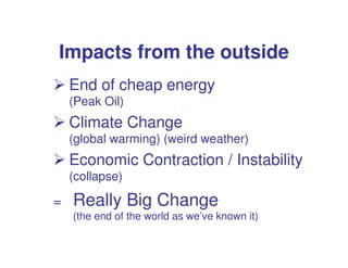 Impacts from the outside
    End of cheap energy
    (Peak Oil)
    Climate Change
    (global warming) (weird weather)
    Economic Contraction / Instability
    (collapse)

=   Really Big Change
    (the end of the world as we’ve known it)
 