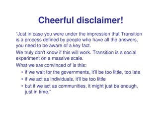 Cheerful disclaimer!
“Just in case you were under the impression that Transition
is a process defined by people who have all the answers,
you need to be aware of a key fact.
We truly don't know if this will work. Transition is a social
experiment on a massive scale.
What we are convinced of is this:
   • if we wait for the governments, it'll be too little, too late
   • if we act as individuals, it'll be too little
   • but if we act as communities, it might just be enough,
     just in time.”
 