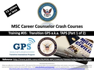 MSC Career Counselor Crash Courses




                  http://www.public.navy.mil/BUPERS-NPC/CAREER/TRANSITION/Pages/TAP.aspx
                                                                 NCC(AW/SW/SCW) Astro
Slides are effective as of January 2012. The intent of this shortened slide is to accommodate those who needs a very quick snapshot of new Navy policy
and not intended to replace the actual NPC Slides. Visit www.facebook.com/careerwise to get the updated slides. To view unedited slide click this link:
             http://www.public.navy.mil/bupers-npc/career/careercounseling/HotPress/Documents/TGPS%20CCC%20TRN%202%20JAN(a).ppt
 