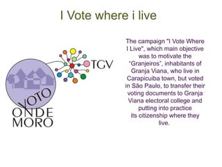 The campaign "I Vote Where 
I Live", which main objective 
was to motivate the 
“Granjeiros”, inhabitants of 
Granja Viana, who live in 
Carapicuiba town, but voted 
in São Paulo, to transfer their 
voting documents to Granja 
Viana electoral college and 
putting into practice 
its citizenship where they 
live. 
I Vote where i live 
 