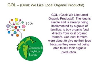 GOL – (Goal: We Like Local Organic Products!) 
GOL (Goal: We Like Local 
Organic Products!) The idea is 
simple and is already being 
implemented by a group of 
families: to buy organic food 
directly from local organic 
farmers. Our local farmers 
were about to give up their jobs 
because they were not being 
able to sell their organic 
production. 
 