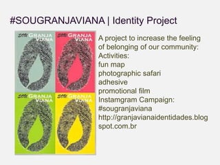 #SOUGRANJAVIANA | Identity Project 
A project to increase the feeling 
of belonging of our community: 
Activities: 
fun map 
photographic safari 
adhesive 
promotional film 
Instamgram Campaign: 
#sougranjaviana 
http://granjavianaidentidades.blog 
spot.com.br 
 