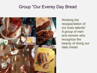 Group “Our Everey Day Bread 
Working the 
recapacitation of 
our losts talents! 
A group of men 
and women who 
recognize the 
beauty of doing our 
daily bread 
 