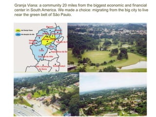 Granja Viana: a community 20 miles from the biggest economic and financial 
center in South America. We made a choice: migrating from the big city to live 
near the green belt of São Paulo. 
 