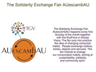The Solidarity Exchange Fair AUescambAU 
The Solidarity Exchange Fair 
AUescambAU happens every first 
Sunday of the month together 
with the EcoFeira in Granja 
Viana. The fair puts into practice 
the idea of changing consumer 
habits. People exchange clothes, 
books, objects and services. The 
fair intends to change 
our consumption habits, aiming at 
sustainability, solidarity 
and community spirit. 
 