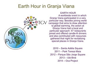 Earth Hour in Granja Viana 
EARTH HOUR 
A worldwide event in which 
Granja Viana participated in a very 
particular way. Besides joining world 
campaign that aims to draw attention 
to global warming, the action at 
Granja Viana had a local and 
particular approach: 47 restaurants 
joined and offered candle-lit dinners 
and also contributed with resources 
gathered that night for revitalizing 
special places in Granja Viana. 
2010 – Santa Adélia Square 
2011 – Park Teresa Maia 
2012 – Parque São Jorge Square 
2013 – Ulá Biná 
2014 – Oca Project 
 