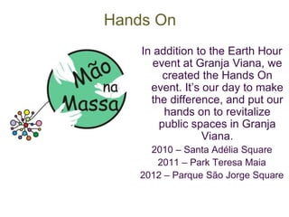 Hands On 
In addition to the Earth Hour 
event at Granja Viana, we 
created the Hands On 
event. It’s our day to make 
the difference, and put our 
hands on to revitalize 
public spaces in Granja 
Viana. 
2010 – Santa Adélia Square 
2011 – Park Teresa Maia 
2012 – Parque São Jorge Square 
 