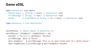 Game eDSL
data AdventureLF next where
GetUserInput :: (String -> next) -> AdventureLF next
PrintMessage :: String -> next -> AdventureLF next
GetObj :: FromJSON a => String -> (a -> next) -> AdventureLF next
type AdventureL = Free AdventureLF
westOfHouse' :: (Bool, Bool) -> AdventureL ()
westOfHouse' (showDescr, showMailbox) = do
mailbox :: Mailbox <- getObject "mailbox"
printMessage "West of House"
when showDescr $ printMessage "This is an open field west of a white house."
when showMailbox $ printMessage $ describeObject mailbox
 