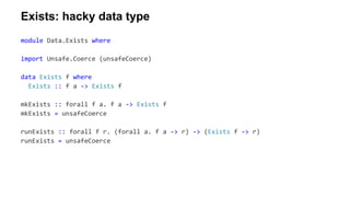 module Data.Exists where
import Unsafe.Coerce (unsafeCoerce)
data Exists f where
Exists :: f a -> Exists f
mkExists :: forall f a. f a -> Exists f
mkExists = unsafeCoerce
runExists :: forall f r. (forall a. f a -> r) -> (Exists f -> r)
runExists = unsafeCoerce
Exists: hacky data type
 