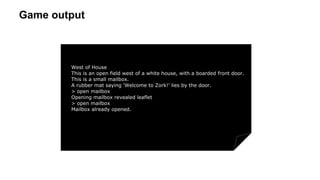 Game output
West of House
This is an open field west of a white house, with a boarded front door.
This is a small mailbox.
A rubber mat saying 'Welcome to Zork!' lies by the door.
> open mailbox
Opening mailbox revealed leaflet
> open mailbox
Mailbox already opened.
 