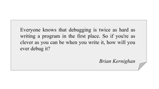 Everyone knows that debugging is twice as hard as
writing a program in the first place. So if you're as
clever as you can be when you write it, how will you
ever debug it?
Brian Kernighan
 