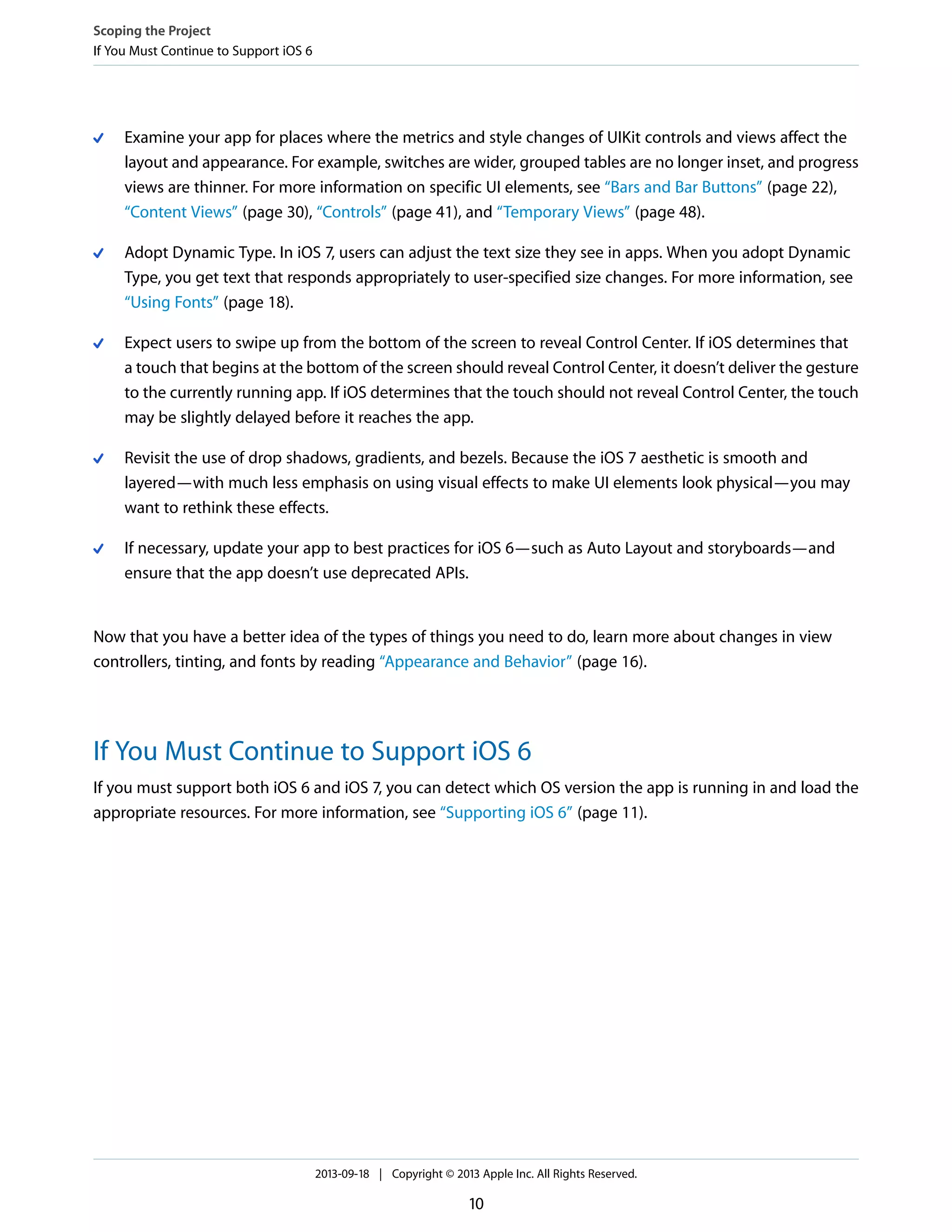 Examine your app for places where the metrics and style changes of UIKit controls and views affect the
layout and appearance. For example, switches are wider, grouped tables are no longer inset, and progress
views are thinner. For more information on specific UI elements, see “Bars and Bar Buttons” (page 22),
“Content Views” (page 30), “Controls” (page 41), and “Temporary Views” (page 48).
Adopt Dynamic Type. In iOS 7, users can adjust the text size they see in apps. When you adopt Dynamic
Type, you get text that responds appropriately to user-specified size changes. For more information, see
“Using Fonts” (page 18).
Expect users to swipe up from the bottom of the screen to reveal Control Center. If iOS determines that
a touch that begins at the bottom of the screen should reveal Control Center, it doesn’t deliver the gesture
to the currently running app. If iOS determines that the touch should not reveal Control Center, the touch
may be slightly delayed before it reaches the app.
Revisit the use of drop shadows, gradients, and bezels. Because the iOS 7 aesthetic is smooth and
layered—with much less emphasis on using visual effects to make UI elements look physical—you may
want to rethink these effects.
If necessary, update your app to best practices for iOS 6—such as Auto Layout and storyboards—and
ensure that the app doesn’t use deprecated APIs.
Now that you have a better idea of the types of things you need to do, learn more about changes in view
controllers, tinting, and fonts by reading “Appearance and Behavior” (page 16).
If You Must Continue to Support iOS 6
If you must support both iOS 6 and iOS 7, you can detect which OS version the app is running in and load the
appropriate resources. For more information, see “Supporting iOS 6” (page 11).
Scoping the Project
If You Must Continue to Support iOS 6
2013-09-18 | Copyright © 2013 Apple Inc. All Rights Reserved.
10
 