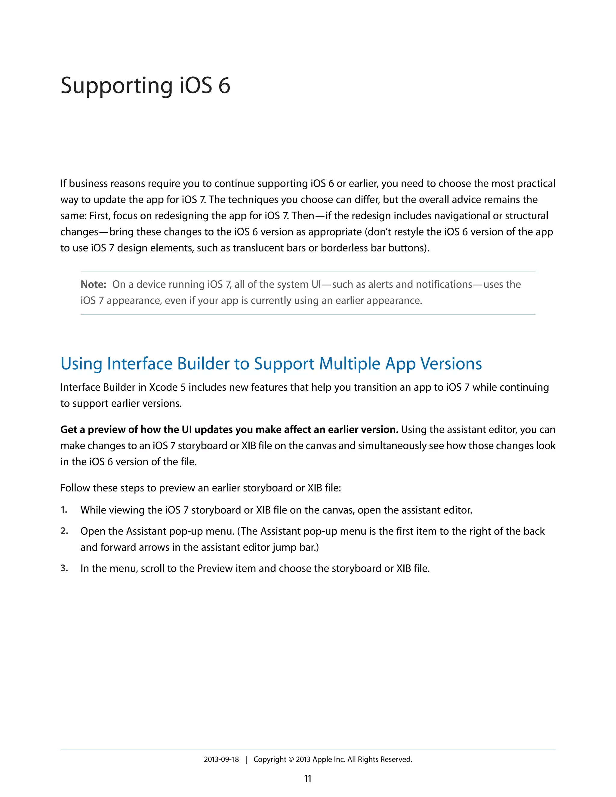 If business reasons require you to continue supporting iOS 6 or earlier, you need to choose the most practical
way to update the app for iOS 7. The techniques you choose can differ, but the overall advice remains the
same: First, focus on redesigning the app for iOS 7. Then—if the redesign includes navigational or structural
changes—bring these changes to the iOS 6 version as appropriate (don’t restyle the iOS 6 version of the app
to use iOS 7 design elements, such as translucent bars or borderless bar buttons).
Note: On a device running iOS 7, all of the system UI—such as alerts and notifications—uses the
iOS 7 appearance, even if your app is currently using an earlier appearance.
Using Interface Builder to Support Multiple App Versions
Interface Builder in Xcode 5 includes new features that help you transition an app to iOS 7 while continuing
to support earlier versions.
Get a preview of how the UI updates you make affect an earlier version. Using the assistant editor, you can
make changes to an iOS 7 storyboard or XIB file on the canvas and simultaneously see how those changes look
in the iOS 6 version of the file.
Follow these steps to preview an earlier storyboard or XIB file:
1. While viewing the iOS 7 storyboard or XIB file on the canvas, open the assistant editor.
2. Open the Assistant pop-up menu. (The Assistant pop-up menu is the first item to the right of the back
and forward arrows in the assistant editor jump bar.)
3. In the menu, scroll to the Preview item and choose the storyboard or XIB file.
2013-09-18 | Copyright © 2013 Apple Inc. All Rights Reserved.
11
Supporting iOS 6
 