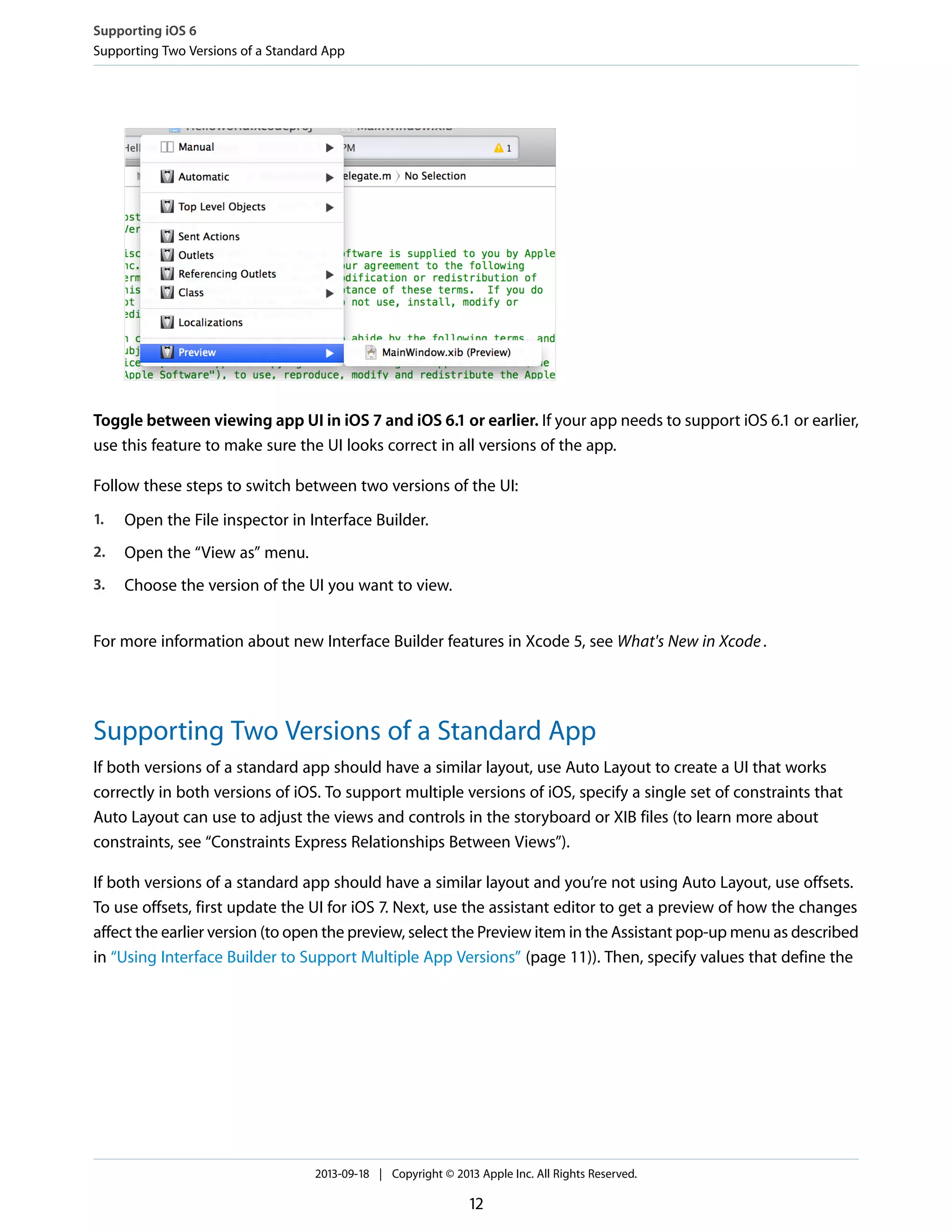 Toggle between viewing app UI in iOS 7 and iOS 6.1 or earlier. If your app needs to support iOS 6.1 or earlier,
use this feature to make sure the UI looks correct in all versions of the app.
Follow these steps to switch between two versions of the UI:
1. Open the File inspector in Interface Builder.
2. Open the “View as” menu.
3. Choose the version of the UI you want to view.
For more information about new Interface Builder features in Xcode 5, see What's New in Xcode.
Supporting Two Versions of a Standard App
If both versions of a standard app should have a similar layout, use Auto Layout to create a UI that works
correctly in both versions of iOS. To support multiple versions of iOS, specify a single set of constraints that
Auto Layout can use to adjust the views and controls in the storyboard or XIB files (to learn more about
constraints, see “Constraints Express Relationships Between Views”).
If both versions of a standard app should have a similar layout and you’re not using Auto Layout, use offsets.
To use offsets, first update the UI for iOS 7. Next, use the assistant editor to get a preview of how the changes
affect the earlier version (to open the preview, select the Preview item in the Assistant pop-up menu as described
in “Using Interface Builder to Support Multiple App Versions” (page 11)). Then, specify values that define the
Supporting iOS 6
Supporting Two Versions of a Standard App
2013-09-18 | Copyright © 2013 Apple Inc. All Rights Reserved.
12
 