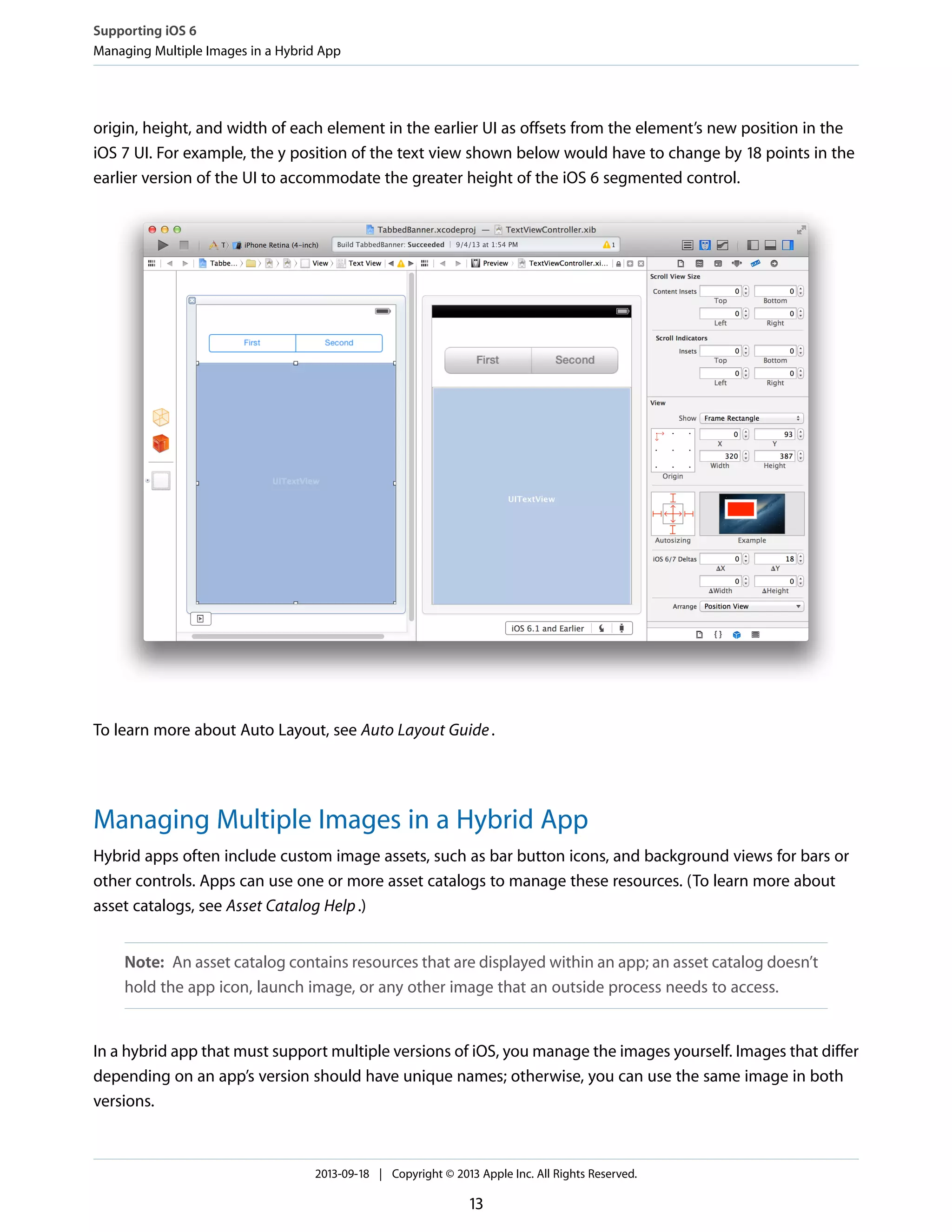 origin, height, and width of each element in the earlier UI as offsets from the element’s new position in the
iOS 7 UI. For example, the y position of the text view shown below would have to change by 18 points in the
earlier version of the UI to accommodate the greater height of the iOS 6 segmented control.
To learn more about Auto Layout, see Auto Layout Guide.
Managing Multiple Images in a Hybrid App
Hybrid apps often include custom image assets, such as bar button icons, and background views for bars or
other controls. Apps can use one or more asset catalogs to manage these resources. (To learn more about
asset catalogs, see Asset Catalog Help.)
Note: An asset catalog contains resources that are displayed within an app; an asset catalog doesn’t
hold the app icon, launch image, or any other image that an outside process needs to access.
In a hybrid app that must support multiple versions of iOS, you manage the images yourself. Images that differ
depending on an app’s version should have unique names; otherwise, you can use the same image in both
versions.
Supporting iOS 6
Managing Multiple Images in a Hybrid App
2013-09-18 | Copyright © 2013 Apple Inc. All Rights Reserved.
13
 