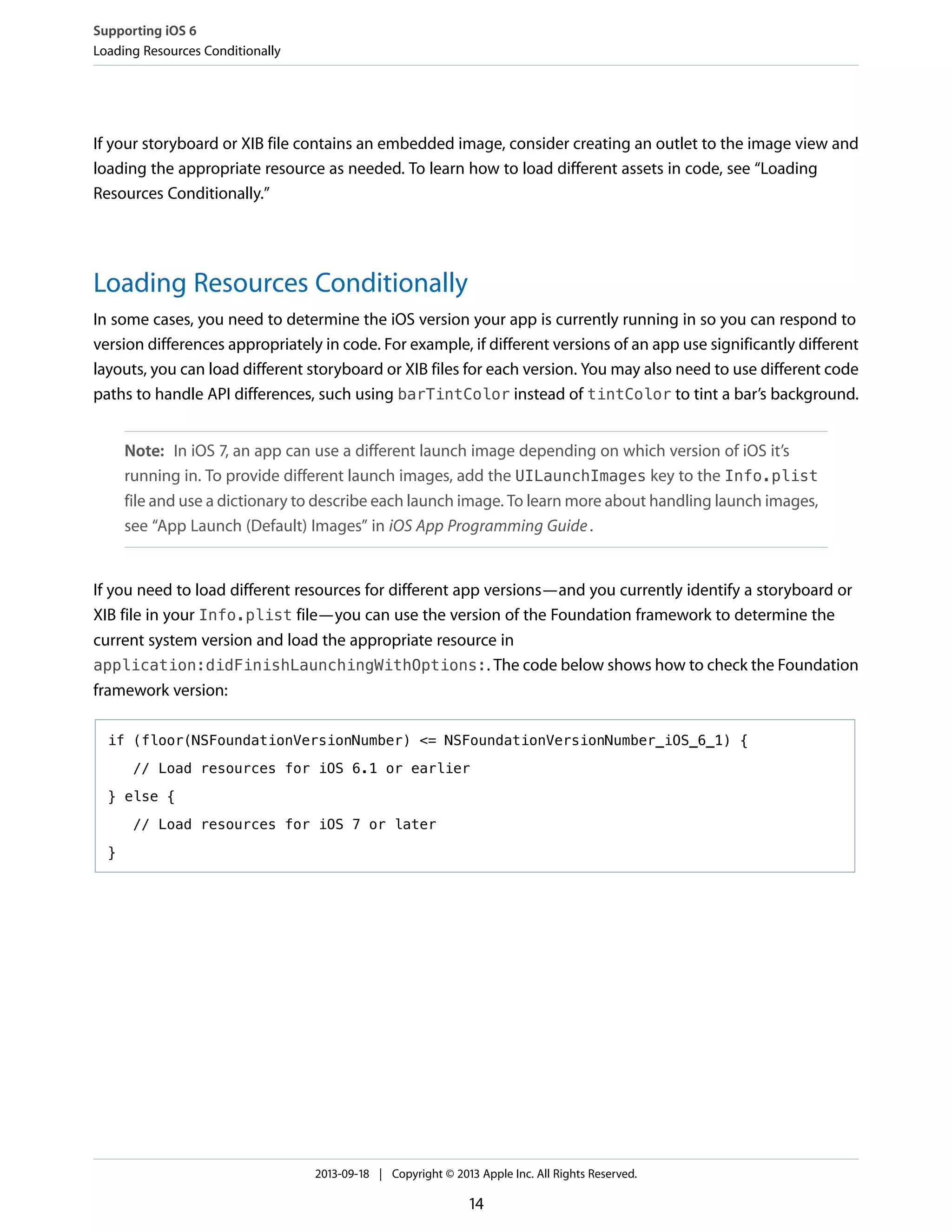 If your storyboard or XIB file contains an embedded image, consider creating an outlet to the image view and
loading the appropriate resource as needed. To learn how to load different assets in code, see “Loading
Resources Conditionally.”
Loading Resources Conditionally
In some cases, you need to determine the iOS version your app is currently running in so you can respond to
version differences appropriately in code. For example, if different versions of an app use significantly different
layouts, you can load different storyboard or XIB files for each version. You may also need to use different code
paths to handle API differences, such using barTintColor instead of tintColor to tint a bar’s background.
Note: In iOS 7, an app can use a different launch image depending on which version of iOS it’s
running in. To provide different launch images, add the UILaunchImages key to the Info.plist
file and use a dictionary to describe each launch image. To learn more about handling launch images,
see “App Launch (Default) Images” in iOS App Programming Guide.
If you need to load different resources for different app versions—and you currently identify a storyboard or
XIB file in your Info.plist file—you can use the version of the Foundation framework to determine the
current system version and load the appropriate resource in
application:didFinishLaunchingWithOptions:. The code below shows how to check the Foundation
framework version:
if (floor(NSFoundationVersionNumber) <= NSFoundationVersionNumber_iOS_6_1) {
// Load resources for iOS 6.1 or earlier
} else {
// Load resources for iOS 7 or later
}
Supporting iOS 6
Loading Resources Conditionally
2013-09-18 | Copyright © 2013 Apple Inc. All Rights Reserved.
14
 