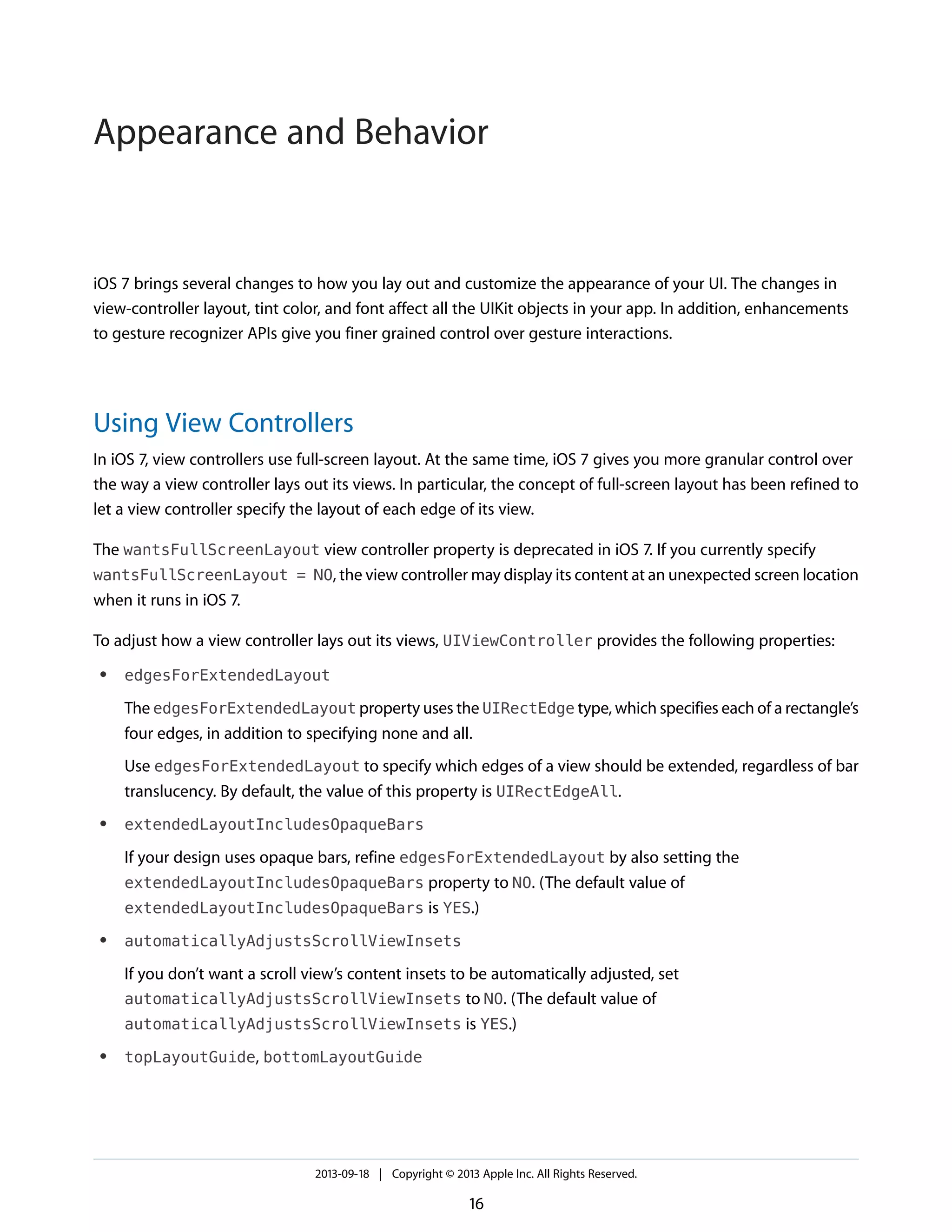 iOS 7 brings several changes to how you lay out and customize the appearance of your UI. The changes in
view-controller layout, tint color, and font affect all the UIKit objects in your app. In addition, enhancements
to gesture recognizer APIs give you finer grained control over gesture interactions.
Using View Controllers
In iOS 7, view controllers use full-screen layout. At the same time, iOS 7 gives you more granular control over
the way a view controller lays out its views. In particular, the concept of full-screen layout has been refined to
let a view controller specify the layout of each edge of its view.
The wantsFullScreenLayout view controller property is deprecated in iOS 7. If you currently specify
wantsFullScreenLayout = NO, the view controller may display its content at an unexpected screen location
when it runs in iOS 7.
To adjust how a view controller lays out its views, UIViewController provides the following properties:
● edgesForExtendedLayout
The edgesForExtendedLayout property uses the UIRectEdge type, which specifies each of a rectangle’s
four edges, in addition to specifying none and all.
Use edgesForExtendedLayout to specify which edges of a view should be extended, regardless of bar
translucency. By default, the value of this property is UIRectEdgeAll.
● extendedLayoutIncludesOpaqueBars
If your design uses opaque bars, refine edgesForExtendedLayout by also setting the
extendedLayoutIncludesOpaqueBars property to NO. (The default value of
extendedLayoutIncludesOpaqueBars is YES.)
● automaticallyAdjustsScrollViewInsets
If you don’t want a scroll view’s content insets to be automatically adjusted, set
automaticallyAdjustsScrollViewInsets to NO. (The default value of
automaticallyAdjustsScrollViewInsets is YES.)
● topLayoutGuide, bottomLayoutGuide
2013-09-18 | Copyright © 2013 Apple Inc. All Rights Reserved.
16
Appearance and Behavior
 