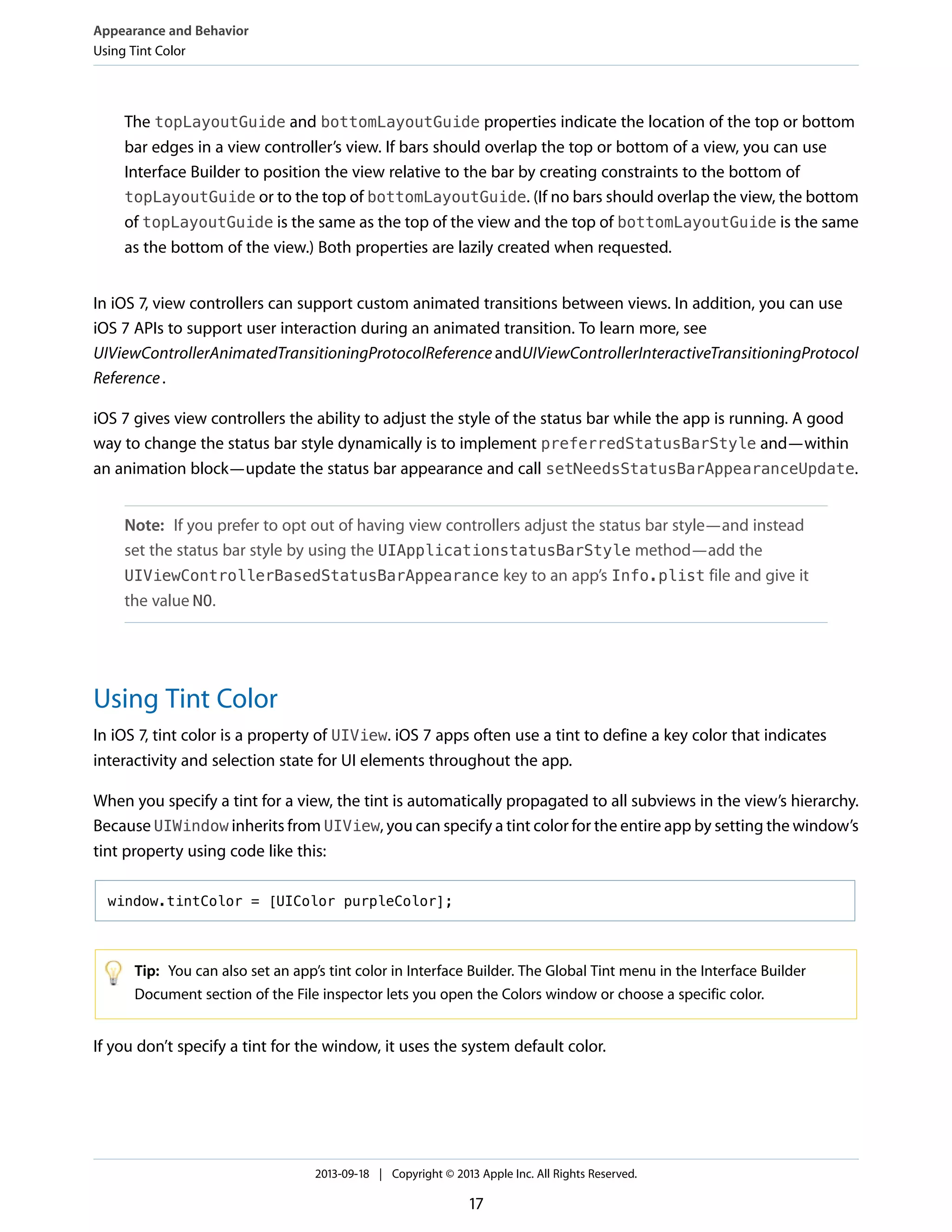 The topLayoutGuide and bottomLayoutGuide properties indicate the location of the top or bottom
bar edges in a view controller’s view. If bars should overlap the top or bottom of a view, you can use
Interface Builder to position the view relative to the bar by creating constraints to the bottom of
topLayoutGuide or to the top of bottomLayoutGuide. (If no bars should overlap the view, the bottom
of topLayoutGuide is the same as the top of the view and the top of bottomLayoutGuide is the same
as the bottom of the view.) Both properties are lazily created when requested.
In iOS 7, view controllers can support custom animated transitions between views. In addition, you can use
iOS 7 APIs to support user interaction during an animated transition. To learn more, see
UIViewControllerAnimatedTransitioningProtocolReference andUIViewControllerInteractiveTransitioningProtocol
Reference.
iOS 7 gives view controllers the ability to adjust the style of the status bar while the app is running. A good
way to change the status bar style dynamically is to implement preferredStatusBarStyle and—within
an animation block—update the status bar appearance and call setNeedsStatusBarAppearanceUpdate.
Note: If you prefer to opt out of having view controllers adjust the status bar style—and instead
set the status bar style by using the UIApplicationstatusBarStyle method—add the
UIViewControllerBasedStatusBarAppearance key to an app’s Info.plist file and give it
the value NO.
Using Tint Color
In iOS 7, tint color is a property of UIView. iOS 7 apps often use a tint to define a key color that indicates
interactivity and selection state for UI elements throughout the app.
When you specify a tint for a view, the tint is automatically propagated to all subviews in the view’s hierarchy.
Because UIWindow inherits from UIView, you can specify a tint color for the entire app by setting the window’s
tint property using code like this:
window.tintColor = [UIColor purpleColor];
Tip: You can also set an app’s tint color in Interface Builder. The Global Tint menu in the Interface Builder
Document section of the File inspector lets you open the Colors window or choose a specific color.
If you don’t specify a tint for the window, it uses the system default color.
Appearance and Behavior
Using Tint Color
2013-09-18 | Copyright © 2013 Apple Inc. All Rights Reserved.
17
 