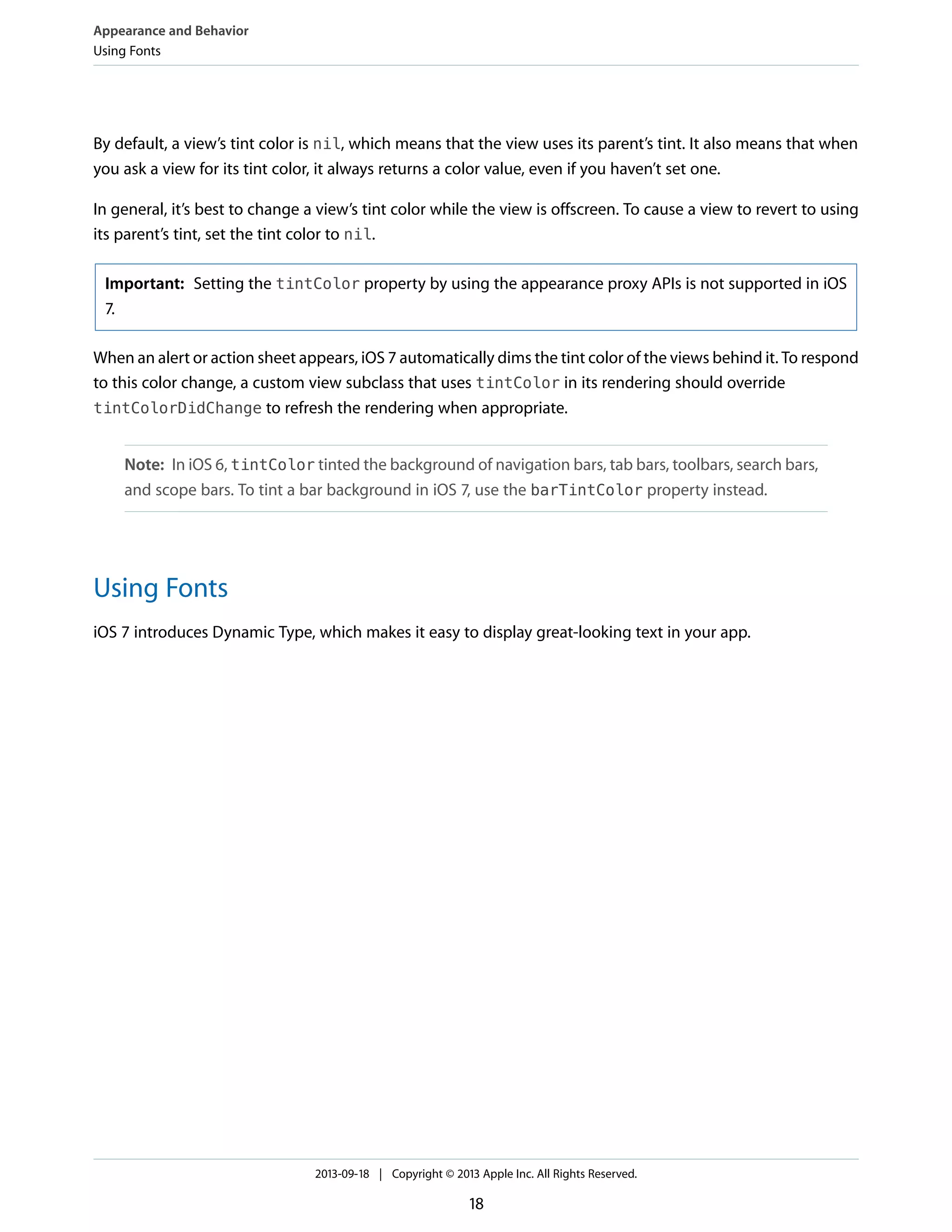 By default, a view’s tint color is nil, which means that the view uses its parent’s tint. It also means that when
you ask a view for its tint color, it always returns a color value, even if you haven’t set one.
In general, it’s best to change a view’s tint color while the view is offscreen. To cause a view to revert to using
its parent’s tint, set the tint color to nil.
Important: Setting the tintColor property by using the appearance proxy APIs is not supported in iOS
7.
When an alert or action sheet appears, iOS 7 automatically dims the tint color of the views behind it. To respond
to this color change, a custom view subclass that uses tintColor in its rendering should override
tintColorDidChange to refresh the rendering when appropriate.
Note: In iOS 6, tintColor tinted the background of navigation bars, tab bars, toolbars, search bars,
and scope bars. To tint a bar background in iOS 7, use the barTintColor property instead.
Using Fonts
iOS 7 introduces Dynamic Type, which makes it easy to display great-looking text in your app.
Appearance and Behavior
Using Fonts
2013-09-18 | Copyright © 2013 Apple Inc. All Rights Reserved.
18
 