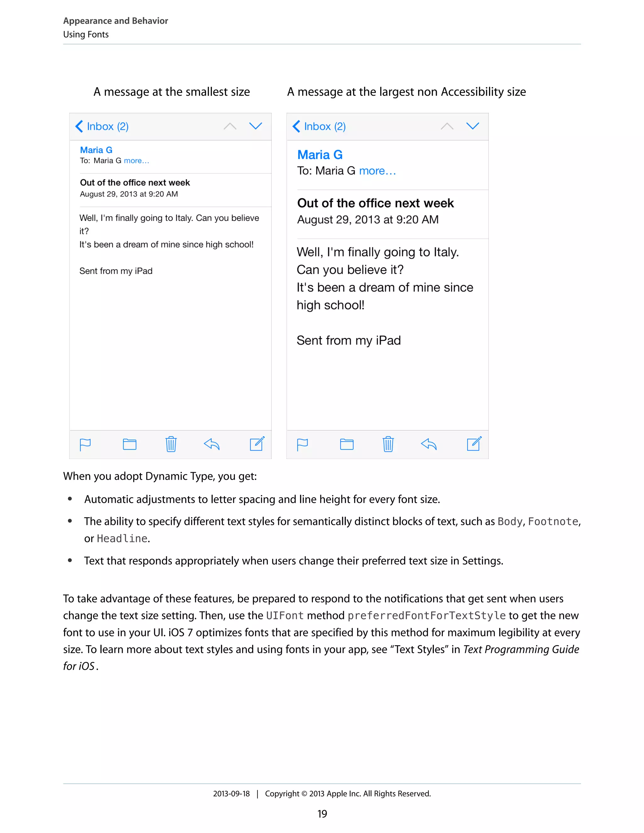 A message at the largest non Accessibility sizeA message at the smallest size
When you adopt Dynamic Type, you get:
● Automatic adjustments to letter spacing and line height for every font size.
● The ability to specify different text styles for semantically distinct blocks of text, such as Body, Footnote,
or Headline.
● Text that responds appropriately when users change their preferred text size in Settings.
To take advantage of these features, be prepared to respond to the notifications that get sent when users
change the text size setting. Then, use the UIFont method preferredFontForTextStyle to get the new
font to use in your UI. iOS 7 optimizes fonts that are specified by this method for maximum legibility at every
size. To learn more about text styles and using fonts in your app, see “Text Styles” in Text Programming Guide
for iOS.
Appearance and Behavior
Using Fonts
2013-09-18 | Copyright © 2013 Apple Inc. All Rights Reserved.
19
 