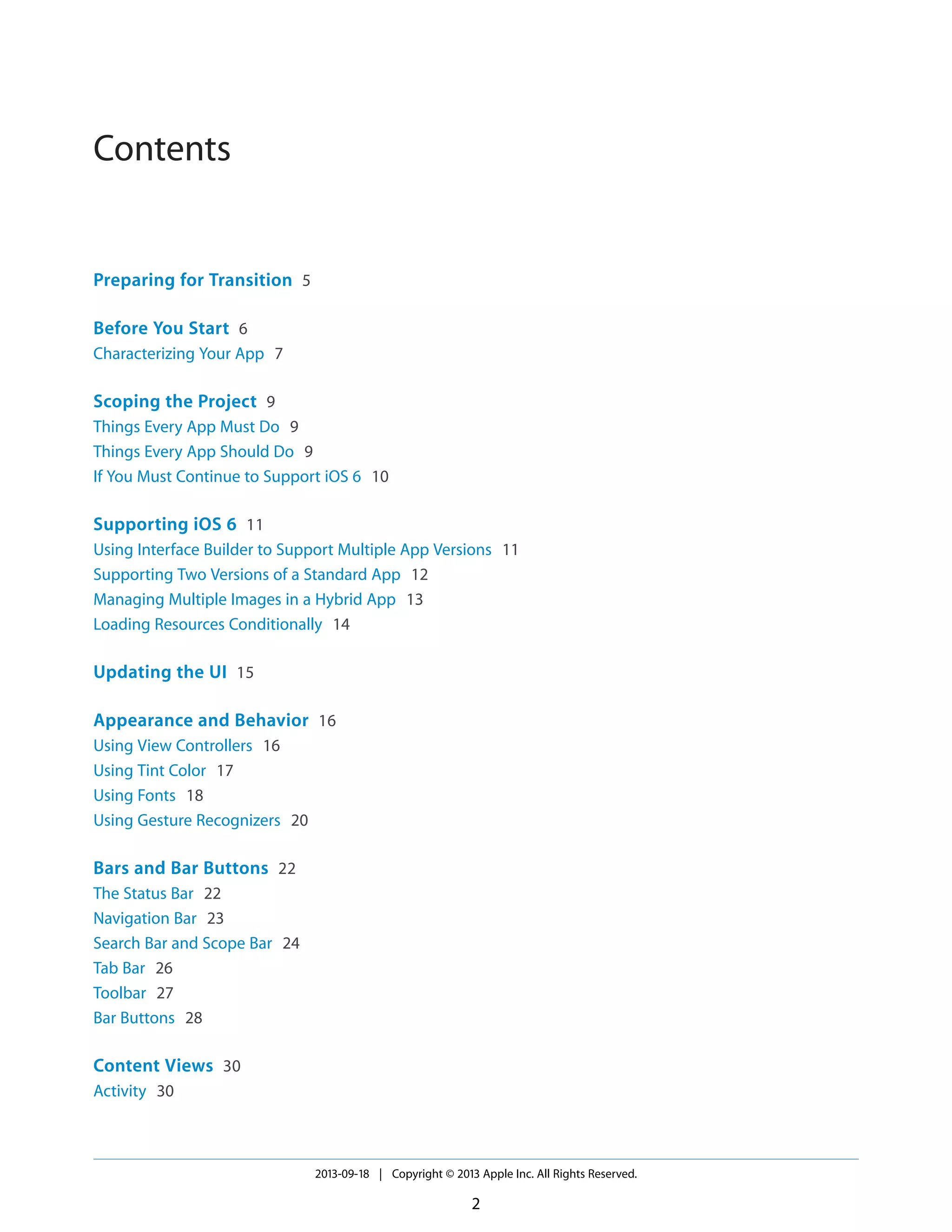 Contents
Preparing for Transition 5
Before You Start 6
Characterizing Your App 7
Scoping the Project 9
Things Every App Must Do 9
Things Every App Should Do 9
If You Must Continue to Support iOS 6 10
Supporting iOS 6 11
Using Interface Builder to Support Multiple App Versions 11
Supporting Two Versions of a Standard App 12
Managing Multiple Images in a Hybrid App 13
Loading Resources Conditionally 14
Updating the UI 15
Appearance and Behavior 16
Using View Controllers 16
Using Tint Color 17
Using Fonts 18
Using Gesture Recognizers 20
Bars and Bar Buttons 22
The Status Bar 22
Navigation Bar 23
Search Bar and Scope Bar 24
Tab Bar 26
Toolbar 27
Bar Buttons 28
Content Views 30
Activity 30
2013-09-18 | Copyright © 2013 Apple Inc. All Rights Reserved.
2
 