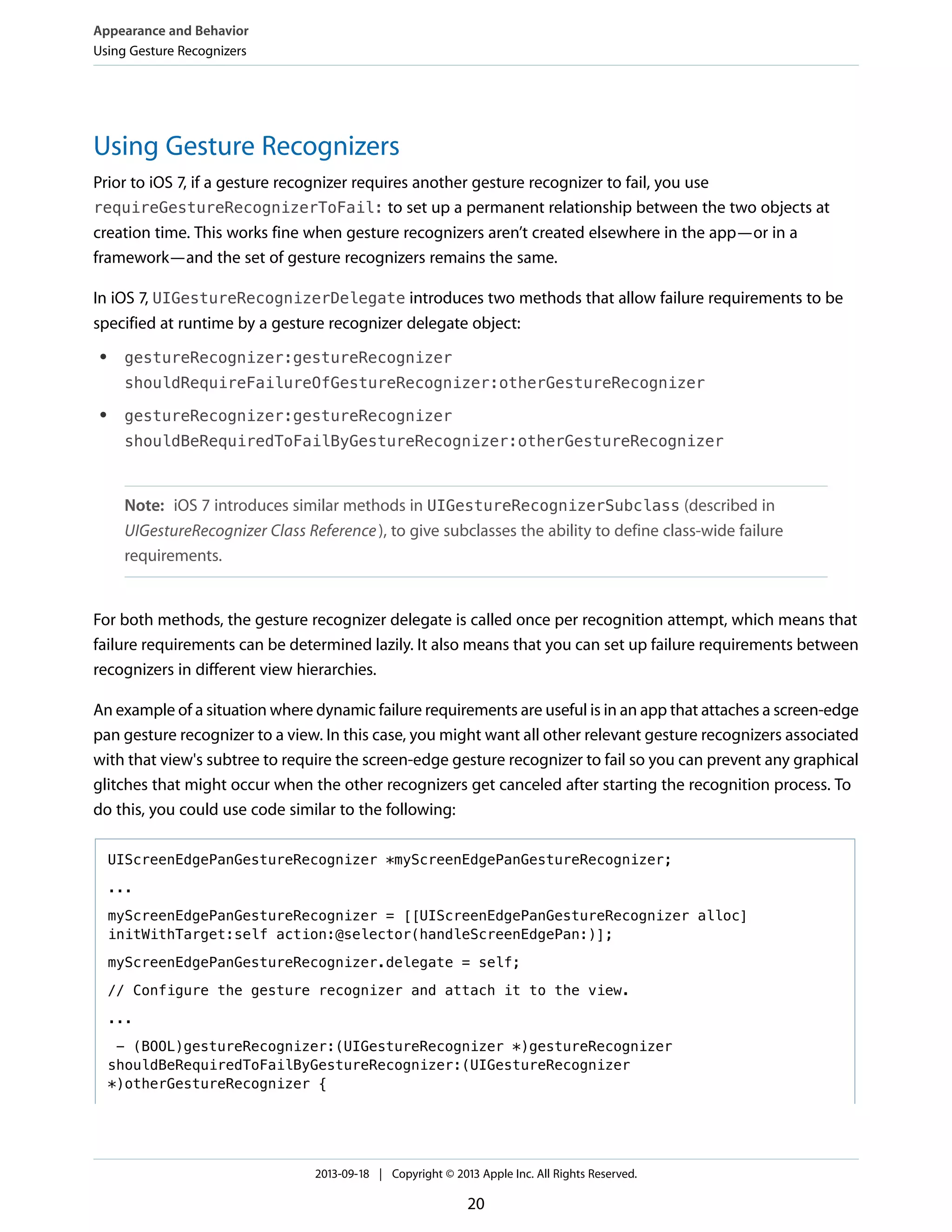 Using Gesture Recognizers
Prior to iOS 7, if a gesture recognizer requires another gesture recognizer to fail, you use
requireGestureRecognizerToFail: to set up a permanent relationship between the two objects at
creation time. This works fine when gesture recognizers aren’t created elsewhere in the app—or in a
framework—and the set of gesture recognizers remains the same.
In iOS 7, UIGestureRecognizerDelegate introduces two methods that allow failure requirements to be
specified at runtime by a gesture recognizer delegate object:
● gestureRecognizer:gestureRecognizer
shouldRequireFailureOfGestureRecognizer:otherGestureRecognizer
● gestureRecognizer:gestureRecognizer
shouldBeRequiredToFailByGestureRecognizer:otherGestureRecognizer
Note: iOS 7 introduces similar methods in UIGestureRecognizerSubclass (described in
UIGestureRecognizer Class Reference), to give subclasses the ability to define class-wide failure
requirements.
For both methods, the gesture recognizer delegate is called once per recognition attempt, which means that
failure requirements can be determined lazily. It also means that you can set up failure requirements between
recognizers in different view hierarchies.
An example of a situation where dynamic failure requirements are useful is in an app that attaches a screen-edge
pan gesture recognizer to a view. In this case, you might want all other relevant gesture recognizers associated
with that view's subtree to require the screen-edge gesture recognizer to fail so you can prevent any graphical
glitches that might occur when the other recognizers get canceled after starting the recognition process. To
do this, you could use code similar to the following:
UIScreenEdgePanGestureRecognizer *myScreenEdgePanGestureRecognizer;
...
myScreenEdgePanGestureRecognizer = [[UIScreenEdgePanGestureRecognizer alloc]
initWithTarget:self action:@selector(handleScreenEdgePan:)];
myScreenEdgePanGestureRecognizer.delegate = self;
// Configure the gesture recognizer and attach it to the view.
...
- (BOOL)gestureRecognizer:(UIGestureRecognizer *)gestureRecognizer
shouldBeRequiredToFailByGestureRecognizer:(UIGestureRecognizer
*)otherGestureRecognizer {
Appearance and Behavior
Using Gesture Recognizers
2013-09-18 | Copyright © 2013 Apple Inc. All Rights Reserved.
20
 