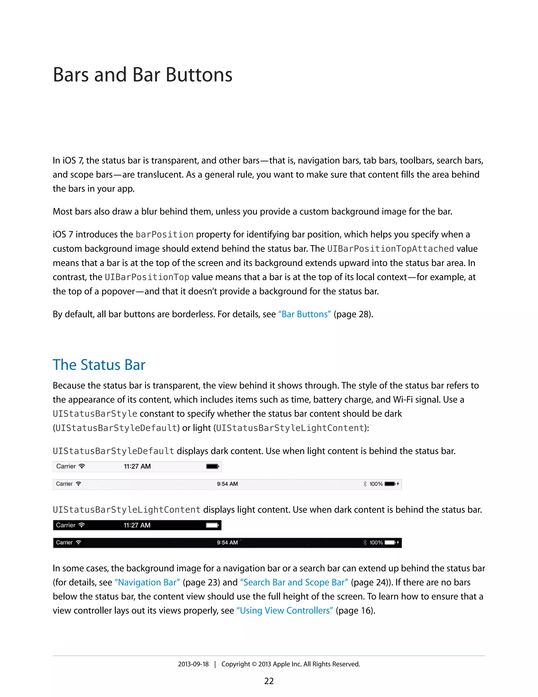 In iOS 7, the status bar is transparent, and other bars—that is, navigation bars, tab bars, toolbars, search bars,
and scope bars—are translucent. As a general rule, you want to make sure that content fills the area behind
the bars in your app.
Most bars also draw a blur behind them, unless you provide a custom background image for the bar.
iOS 7 introduces the barPosition property for identifying bar position, which helps you specify when a
custom background image should extend behind the status bar. The UIBarPositionTopAttached value
means that a bar is at the top of the screen and its background extends upward into the status bar area. In
contrast, the UIBarPositionTop value means that a bar is at the top of its local context—for example, at
the top of a popover—and that it doesn’t provide a background for the status bar.
By default, all bar buttons are borderless. For details, see “Bar Buttons” (page 28).
The Status Bar
Because the status bar is transparent, the view behind it shows through. The style of the status bar refers to
the appearance of its content, which includes items such as time, battery charge, and Wi-Fi signal. Use a
UIStatusBarStyle constant to specify whether the status bar content should be dark
(UIStatusBarStyleDefault) or light (UIStatusBarStyleLightContent):
UIStatusBarStyleDefault displays dark content. Use when light content is behind the status bar.
UIStatusBarStyleLightContent displays light content. Use when dark content is behind the status bar.
In some cases, the background image for a navigation bar or a search bar can extend up behind the status bar
(for details, see “Navigation Bar” (page 23) and “Search Bar and Scope Bar” (page 24)). If there are no bars
below the status bar, the content view should use the full height of the screen. To learn how to ensure that a
view controller lays out its views properly, see “Using View Controllers” (page 16).
2013-09-18 | Copyright © 2013 Apple Inc. All Rights Reserved.
22
Bars and Bar Buttons
 