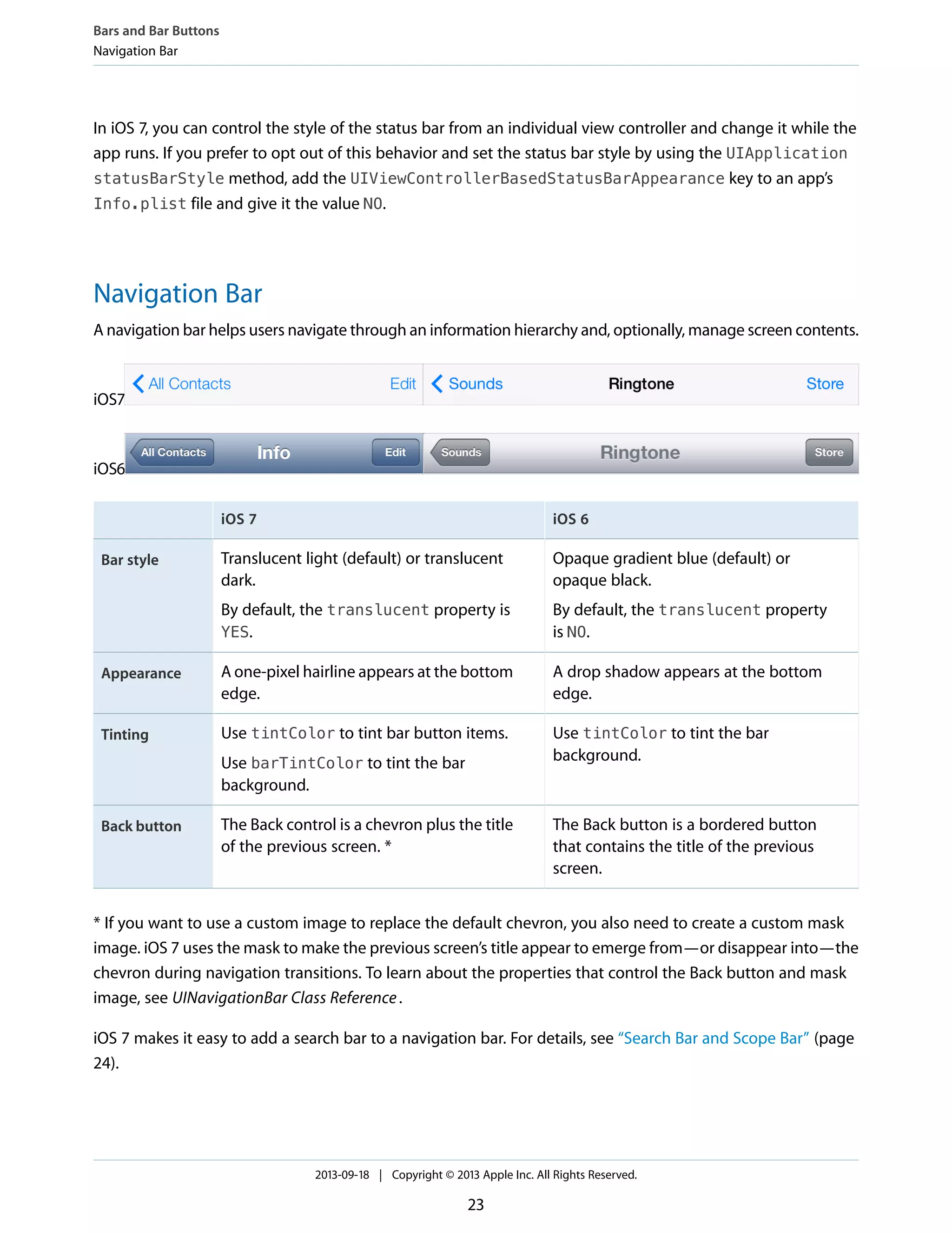 In iOS 7, you can control the style of the status bar from an individual view controller and change it while the
app runs. If you prefer to opt out of this behavior and set the status bar style by using the UIApplication
statusBarStyle method, add the UIViewControllerBasedStatusBarAppearance key to an app’s
Info.plist file and give it the value NO.
Navigation Bar
A navigation bar helps users navigate through an information hierarchy and, optionally, manage screen contents.
iOS7
iOS6
iOS 6iOS 7
Opaque gradient blue (default) or
opaque black.
By default, the translucent property
is NO.
Translucent light (default) or translucent
dark.
By default, the translucent property is
YES.
Bar style
A drop shadow appears at the bottom
edge.
A one-pixel hairline appears at the bottom
edge.
Appearance
Use tintColor to tint the bar
background.
Use tintColor to tint bar button items.
Use barTintColor to tint the bar
background.
Tinting
The Back button is a bordered button
that contains the title of the previous
screen.
The Back control is a chevron plus the title
of the previous screen. *
Back button
* If you want to use a custom image to replace the default chevron, you also need to create a custom mask
image. iOS 7 uses the mask to make the previous screen’s title appear to emerge from—or disappear into—the
chevron during navigation transitions. To learn about the properties that control the Back button and mask
image, see UINavigationBar Class Reference.
iOS 7 makes it easy to add a search bar to a navigation bar. For details, see “Search Bar and Scope Bar” (page
24).
Bars and Bar Buttons
Navigation Bar
2013-09-18 | Copyright © 2013 Apple Inc. All Rights Reserved.
23
 