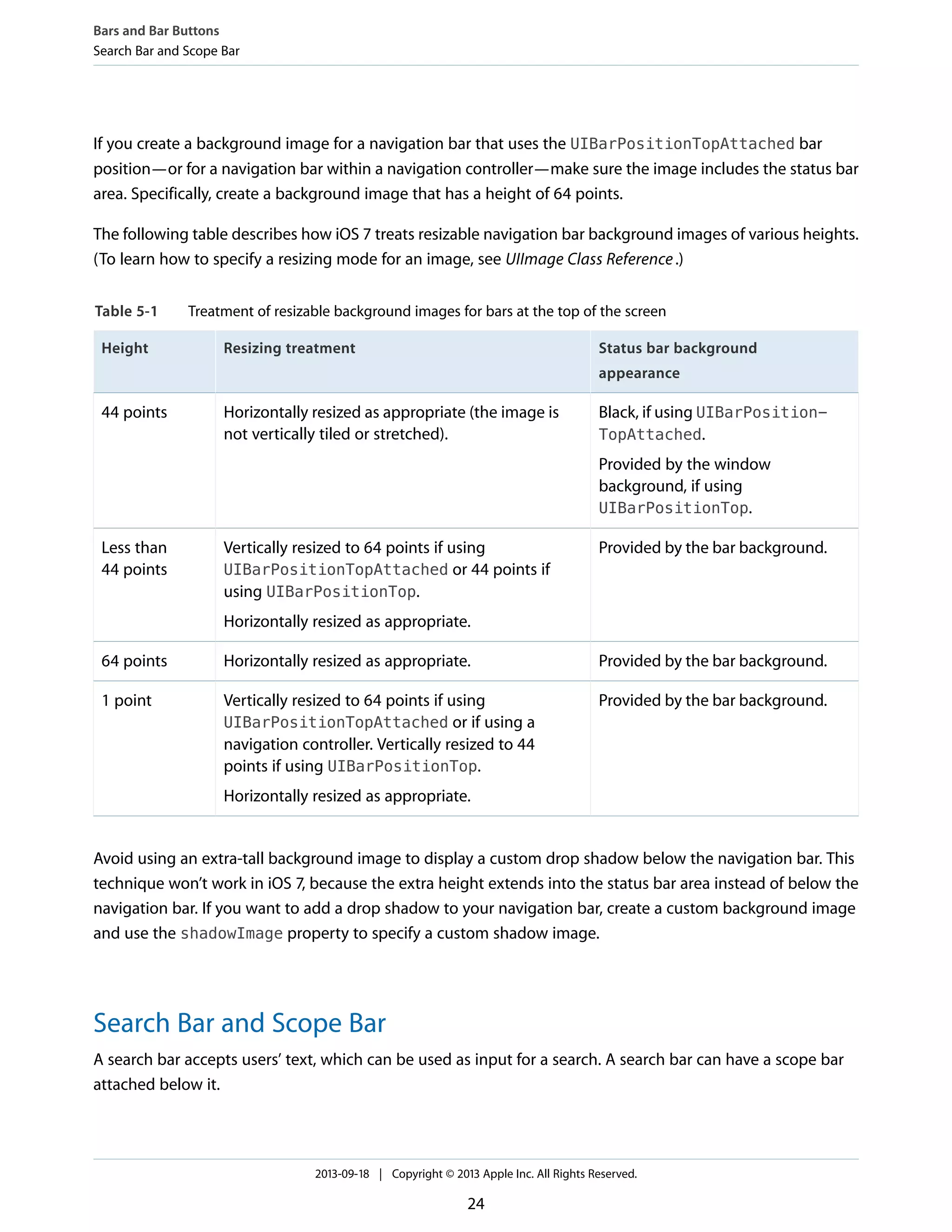 If you create a background image for a navigation bar that uses the UIBarPositionTopAttached bar
position—or for a navigation bar within a navigation controller—make sure the image includes the status bar
area. Specifically, create a background image that has a height of 64 points.
The following table describes how iOS 7 treats resizable navigation bar background images of various heights.
(To learn how to specify a resizing mode for an image, see UIImage Class Reference.)
Table 5-1 Treatment of resizable background images for bars at the top of the screen
Status bar background
appearance
Resizing treatmentHeight
Black, if using UIBarPosition-
TopAttached.
Provided by the window
background, if using
UIBarPositionTop.
Horizontally resized as appropriate (the image is
not vertically tiled or stretched).
44 points
Provided by the bar background.Vertically resized to 64 points if using
UIBarPositionTopAttached or 44 points if
using UIBarPositionTop.
Horizontally resized as appropriate.
Less than
44 points
Provided by the bar background.Horizontally resized as appropriate.64 points
Provided by the bar background.Vertically resized to 64 points if using
UIBarPositionTopAttached or if using a
navigation controller. Vertically resized to 44
points if using UIBarPositionTop.
Horizontally resized as appropriate.
1 point
Avoid using an extra-tall background image to display a custom drop shadow below the navigation bar. This
technique won’t work in iOS 7, because the extra height extends into the status bar area instead of below the
navigation bar. If you want to add a drop shadow to your navigation bar, create a custom background image
and use the shadowImage property to specify a custom shadow image.
Search Bar and Scope Bar
A search bar accepts users’ text, which can be used as input for a search. A search bar can have a scope bar
attached below it.
Bars and Bar Buttons
Search Bar and Scope Bar
2013-09-18 | Copyright © 2013 Apple Inc. All Rights Reserved.
24
 