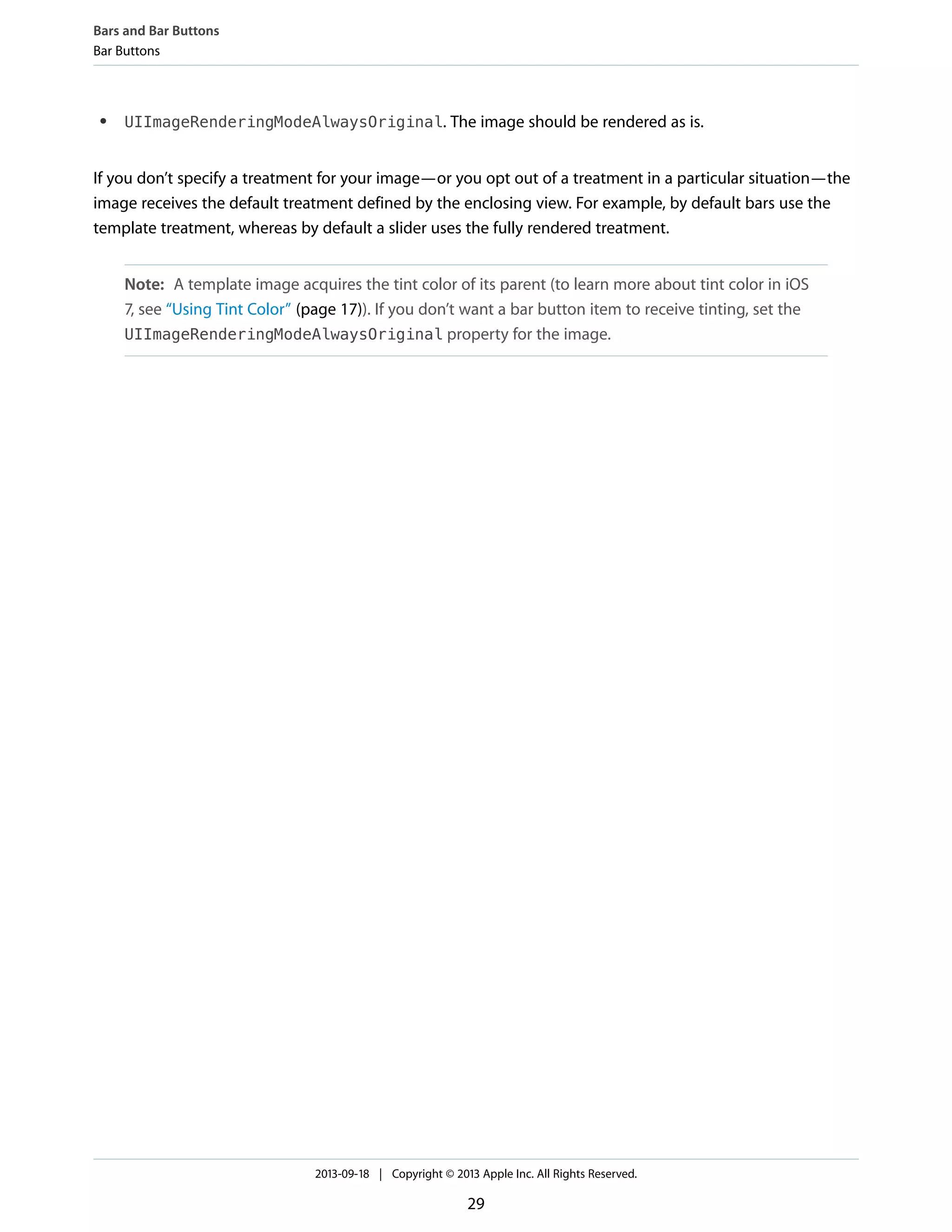 ● UIImageRenderingModeAlwaysOriginal. The image should be rendered as is.
If you don’t specify a treatment for your image—or you opt out of a treatment in a particular situation—the
image receives the default treatment defined by the enclosing view. For example, by default bars use the
template treatment, whereas by default a slider uses the fully rendered treatment.
Note: A template image acquires the tint color of its parent (to learn more about tint color in iOS
7, see “Using Tint Color” (page 17)). If you don’t want a bar button item to receive tinting, set the
UIImageRenderingModeAlwaysOriginal property for the image.
Bars and Bar Buttons
Bar Buttons
2013-09-18 | Copyright © 2013 Apple Inc. All Rights Reserved.
29
 