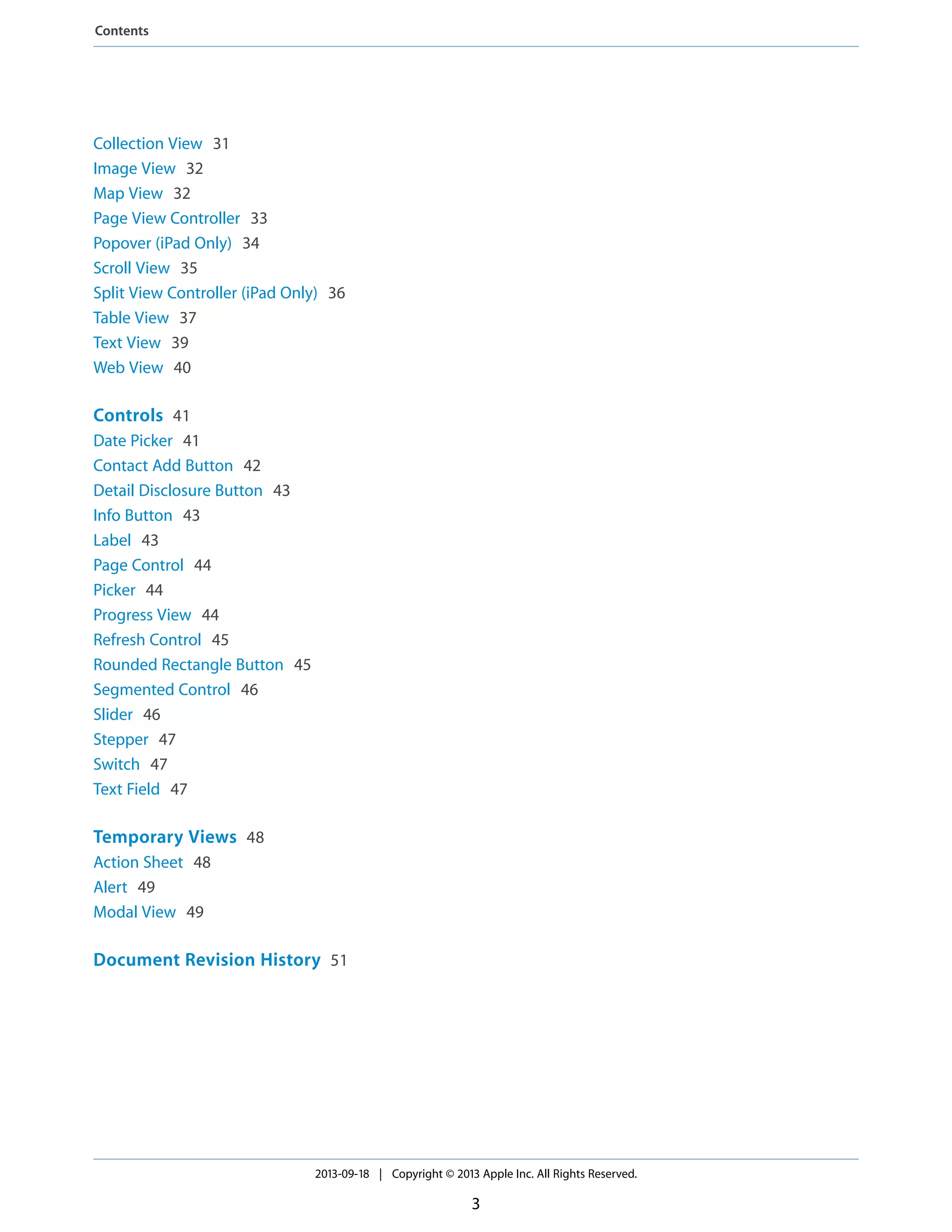 Collection View 31
Image View 32
Map View 32
Page View Controller 33
Popover (iPad Only) 34
Scroll View 35
Split View Controller (iPad Only) 36
Table View 37
Text View 39
Web View 40
Controls 41
Date Picker 41
Contact Add Button 42
Detail Disclosure Button 43
Info Button 43
Label 43
Page Control 44
Picker 44
Progress View 44
Refresh Control 45
Rounded Rectangle Button 45
Segmented Control 46
Slider 46
Stepper 47
Switch 47
Text Field 47
Temporary Views 48
Action Sheet 48
Alert 49
Modal View 49
Document Revision History 51
2013-09-18 | Copyright © 2013 Apple Inc. All Rights Reserved.
3
Contents
 