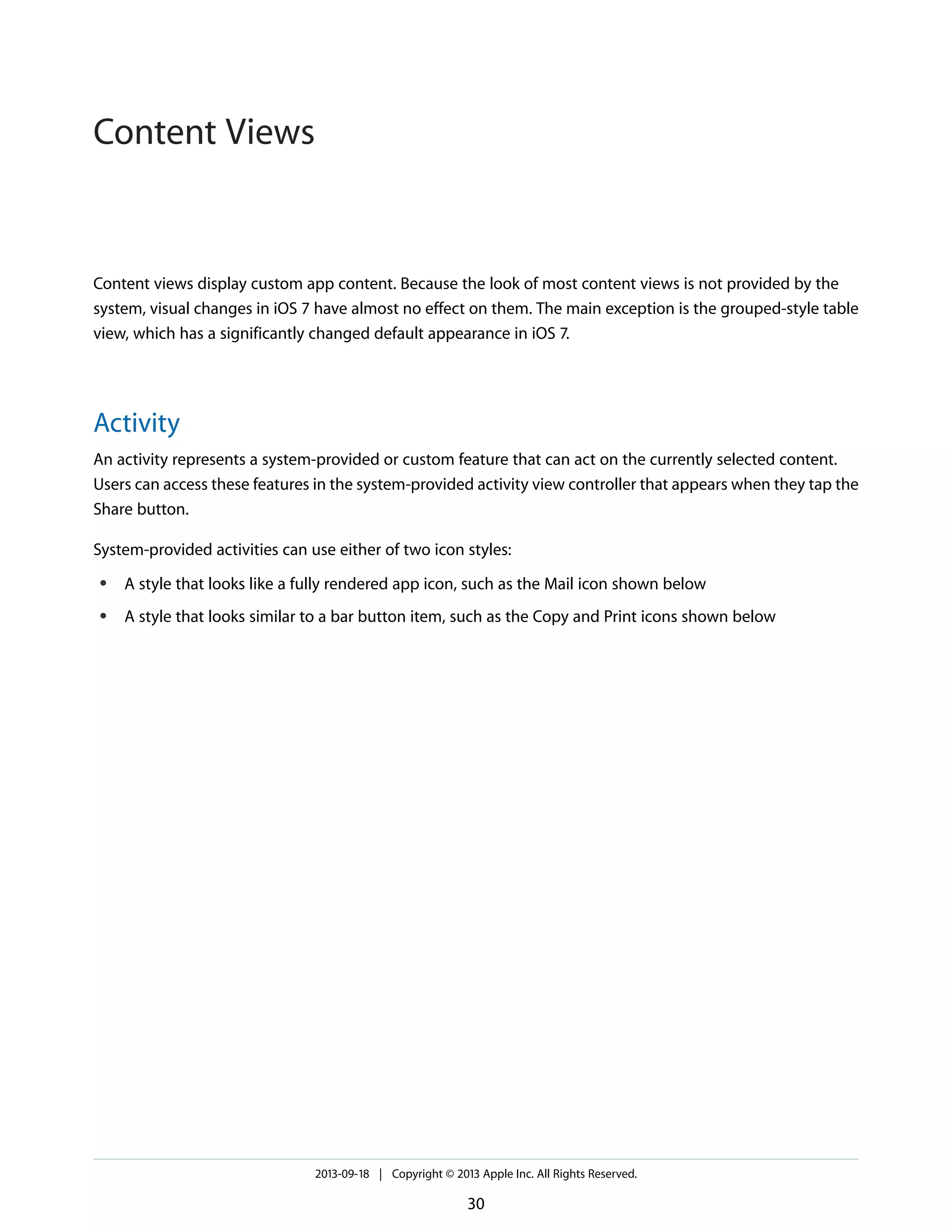 Content views display custom app content. Because the look of most content views is not provided by the
system, visual changes in iOS 7 have almost no effect on them. The main exception is the grouped-style table
view, which has a significantly changed default appearance in iOS 7.
Activity
An activity represents a system-provided or custom feature that can act on the currently selected content.
Users can access these features in the system-provided activity view controller that appears when they tap the
Share button.
System-provided activities can use either of two icon styles:
● A style that looks like a fully rendered app icon, such as the Mail icon shown below
● A style that looks similar to a bar button item, such as the Copy and Print icons shown below
2013-09-18 | Copyright © 2013 Apple Inc. All Rights Reserved.
30
Content Views
 