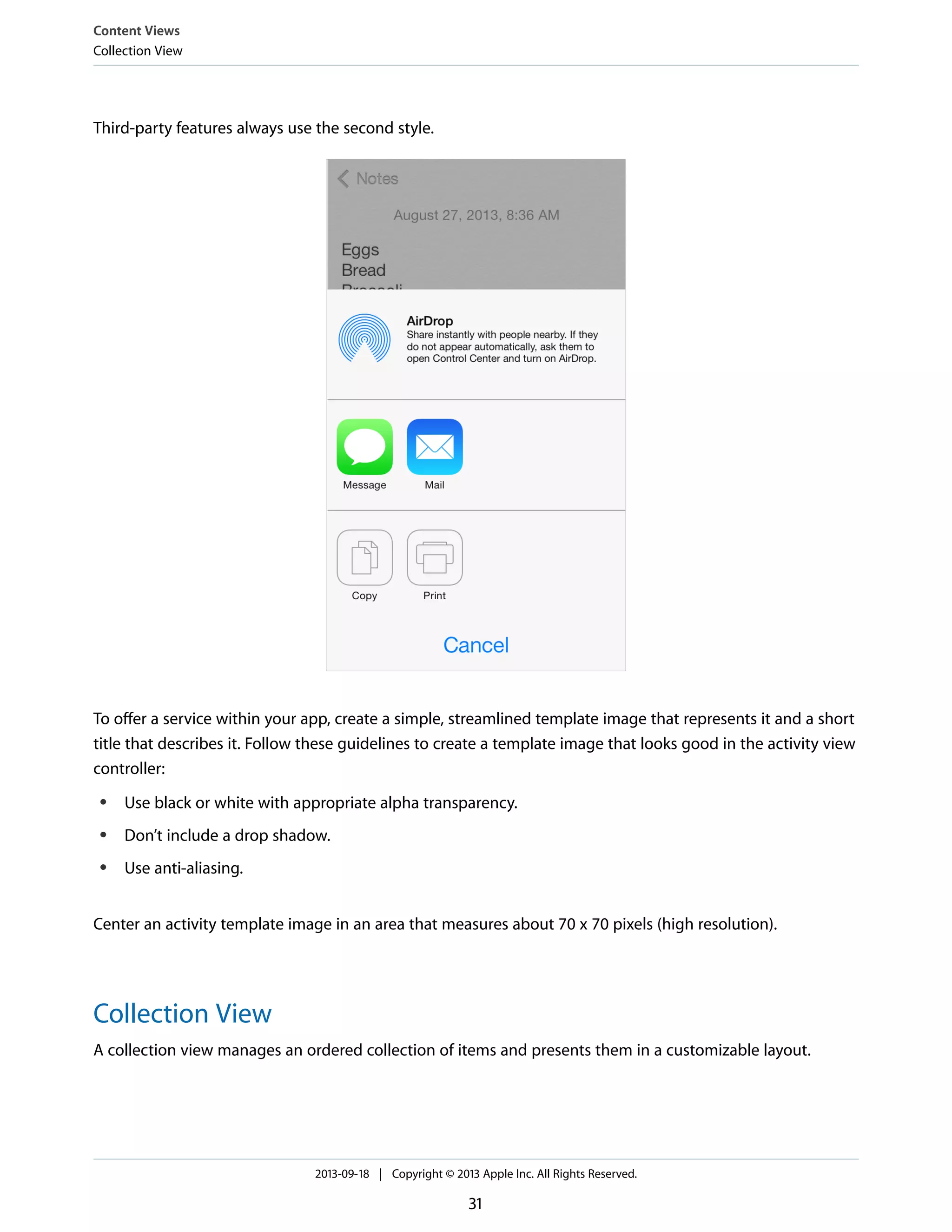 Third-party features always use the second style.
To offer a service within your app, create a simple, streamlined template image that represents it and a short
title that describes it. Follow these guidelines to create a template image that looks good in the activity view
controller:
● Use black or white with appropriate alpha transparency.
● Don’t include a drop shadow.
● Use anti-aliasing.
Center an activity template image in an area that measures about 70 x 70 pixels (high resolution).
Collection View
A collection view manages an ordered collection of items and presents them in a customizable layout.
Content Views
Collection View
2013-09-18 | Copyright © 2013 Apple Inc. All Rights Reserved.
31
 