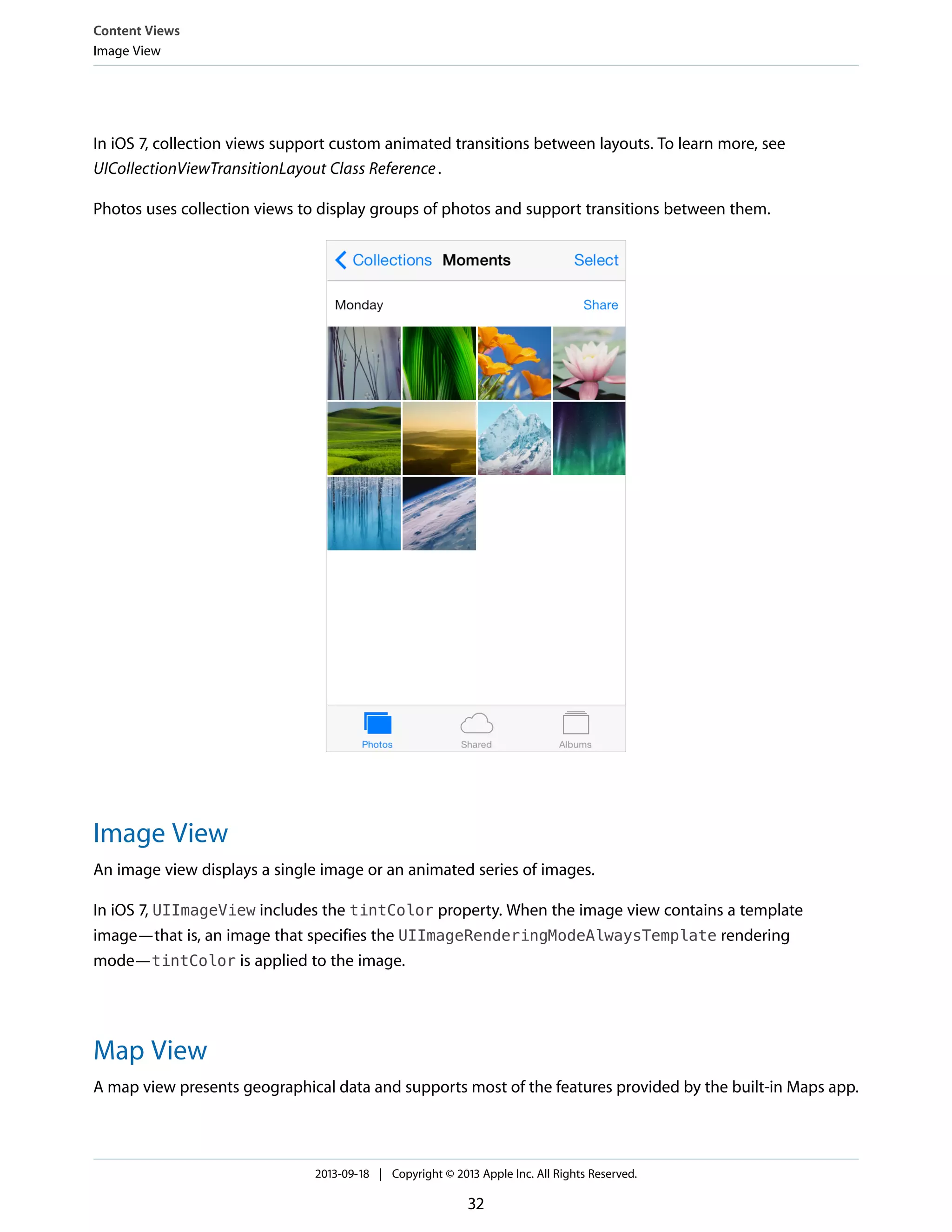 In iOS 7, collection views support custom animated transitions between layouts. To learn more, see
UICollectionViewTransitionLayout Class Reference.
Photos uses collection views to display groups of photos and support transitions between them.
Image View
An image view displays a single image or an animated series of images.
In iOS 7, UIImageView includes the tintColor property. When the image view contains a template
image—that is, an image that specifies the UIImageRenderingModeAlwaysTemplate rendering
mode—tintColor is applied to the image.
Map View
A map view presents geographical data and supports most of the features provided by the built-in Maps app.
Content Views
Image View
2013-09-18 | Copyright © 2013 Apple Inc. All Rights Reserved.
32
 