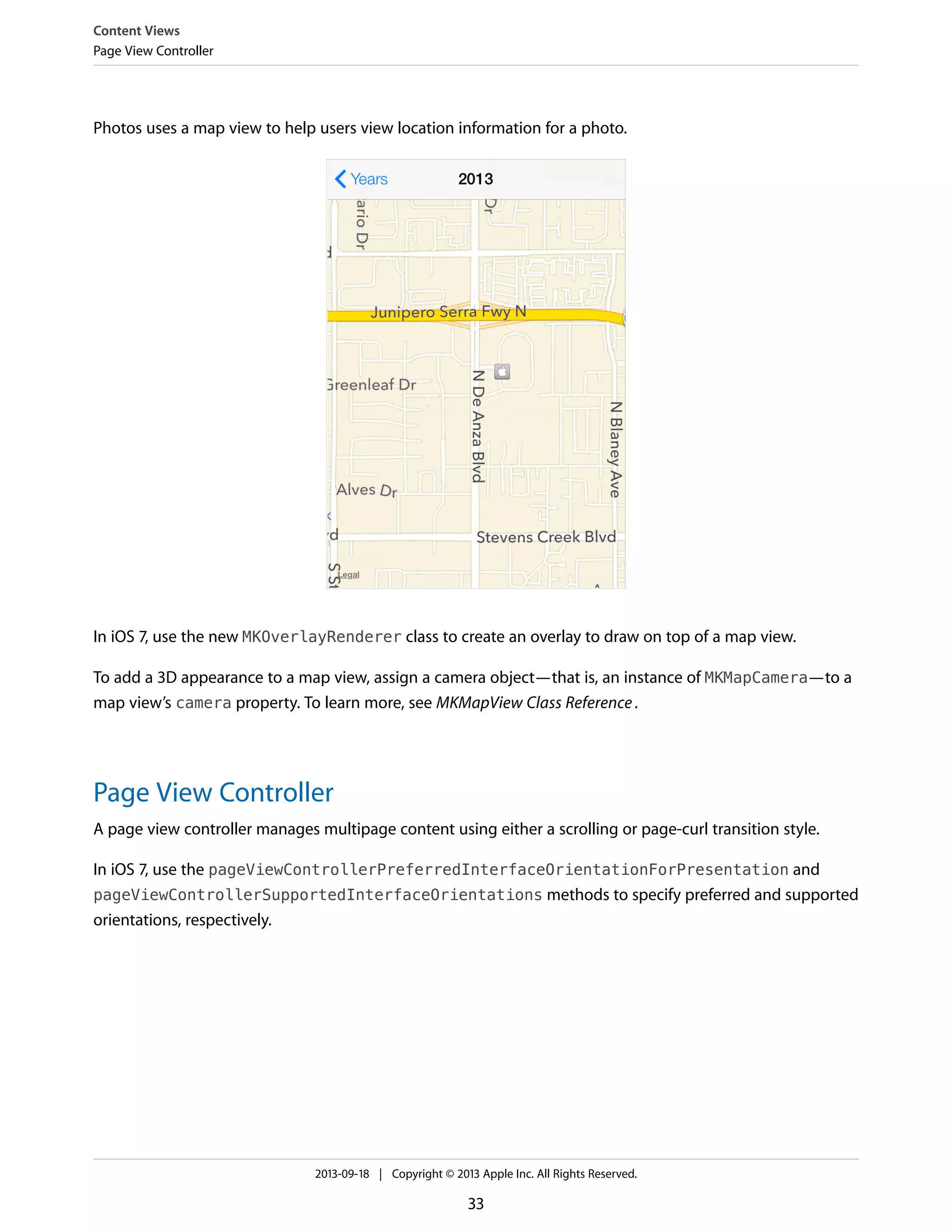 Photos uses a map view to help users view location information for a photo.
In iOS 7, use the new MKOverlayRenderer class to create an overlay to draw on top of a map view.
To add a 3D appearance to a map view, assign a camera object—that is, an instance of MKMapCamera—to a
map view’s camera property. To learn more, see MKMapView Class Reference.
Page View Controller
A page view controller manages multipage content using either a scrolling or page-curl transition style.
In iOS 7, use the pageViewControllerPreferredInterfaceOrientationForPresentation and
pageViewControllerSupportedInterfaceOrientations methods to specify preferred and supported
orientations, respectively.
Content Views
Page View Controller
2013-09-18 | Copyright © 2013 Apple Inc. All Rights Reserved.
33
 