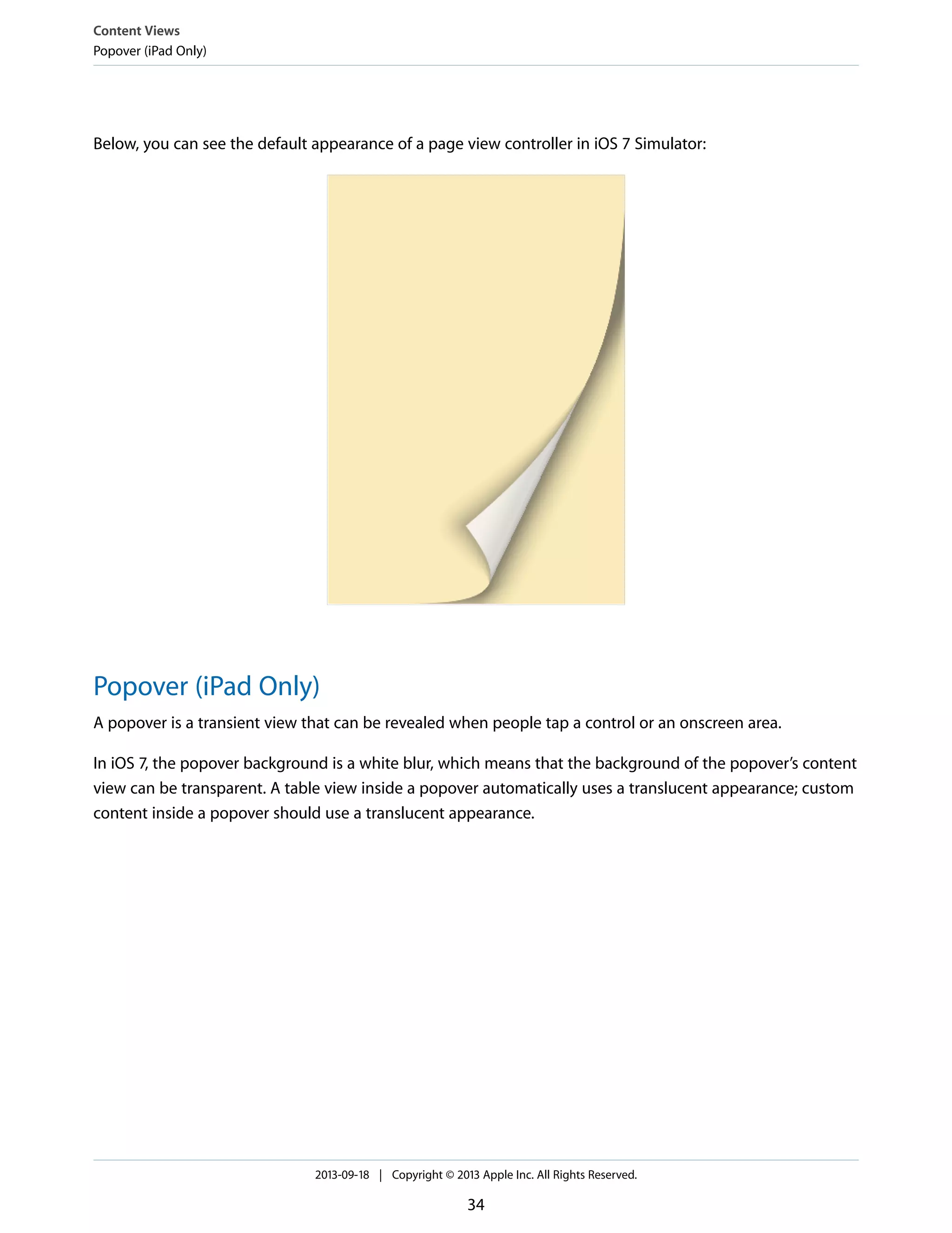 Below, you can see the default appearance of a page view controller in iOS 7 Simulator:
Popover (iPad Only)
A popover is a transient view that can be revealed when people tap a control or an onscreen area.
In iOS 7, the popover background is a white blur, which means that the background of the popover’s content
view can be transparent. A table view inside a popover automatically uses a translucent appearance; custom
content inside a popover should use a translucent appearance.
Content Views
Popover (iPad Only)
2013-09-18 | Copyright © 2013 Apple Inc. All Rights Reserved.
34
 