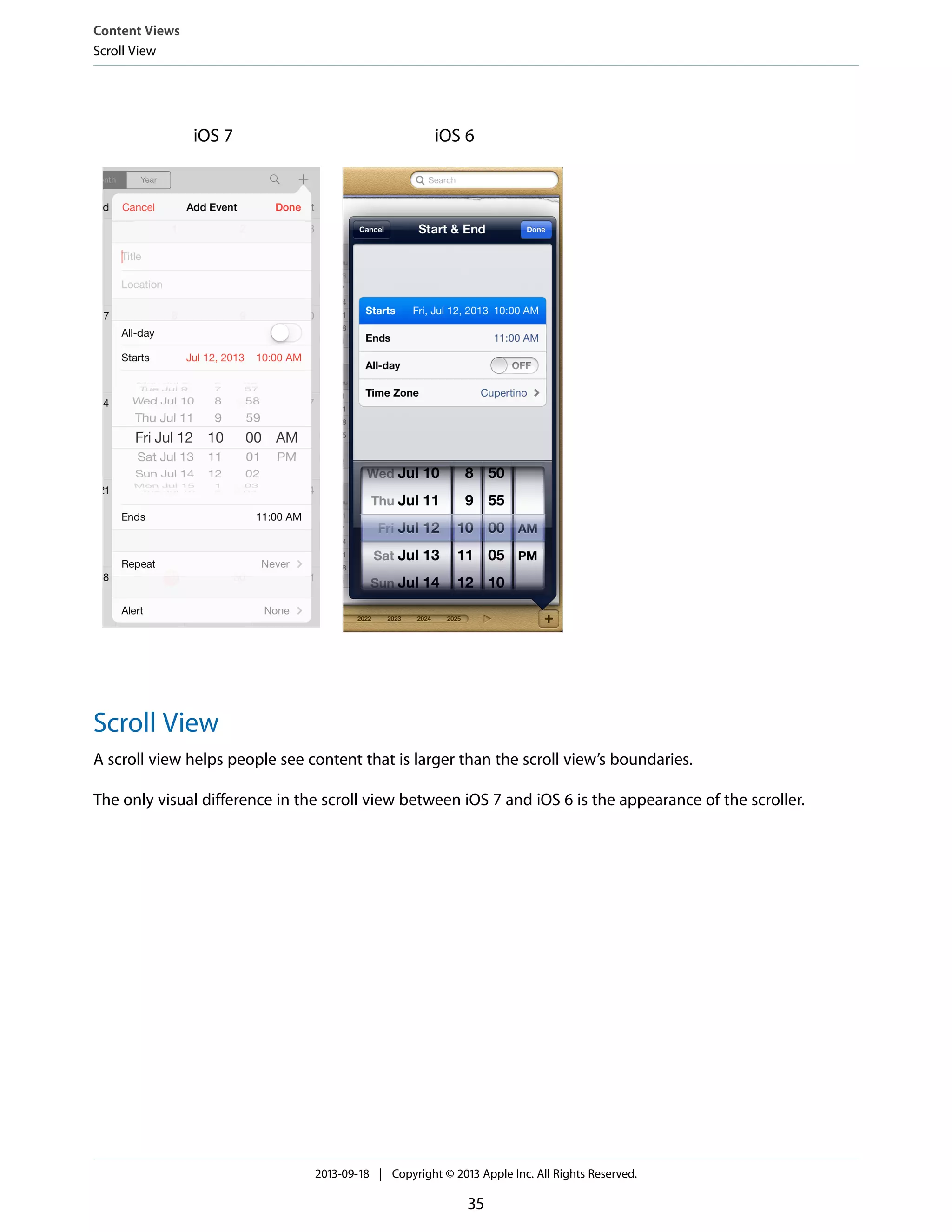 iOS 6iOS 7
Scroll View
A scroll view helps people see content that is larger than the scroll view’s boundaries.
The only visual difference in the scroll view between iOS 7 and iOS 6 is the appearance of the scroller.
Content Views
Scroll View
2013-09-18 | Copyright © 2013 Apple Inc. All Rights Reserved.
35
 