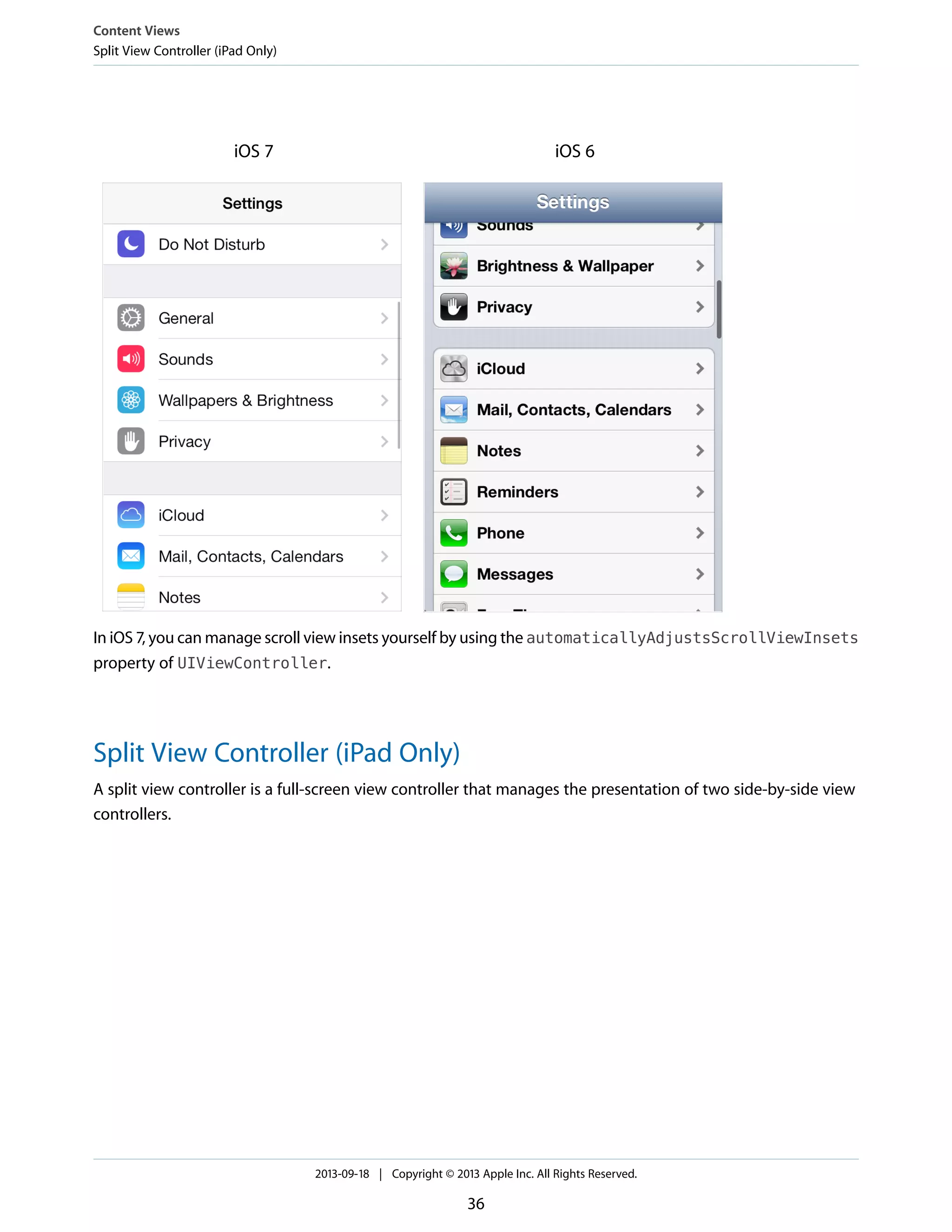 iOS 6iOS 7
In iOS 7, you can manage scroll view insets yourself by using the automaticallyAdjustsScrollViewInsets
property of UIViewController.
Split View Controller (iPad Only)
A split view controller is a full-screen view controller that manages the presentation of two side-by-side view
controllers.
Content Views
Split View Controller (iPad Only)
2013-09-18 | Copyright © 2013 Apple Inc. All Rights Reserved.
36
 
