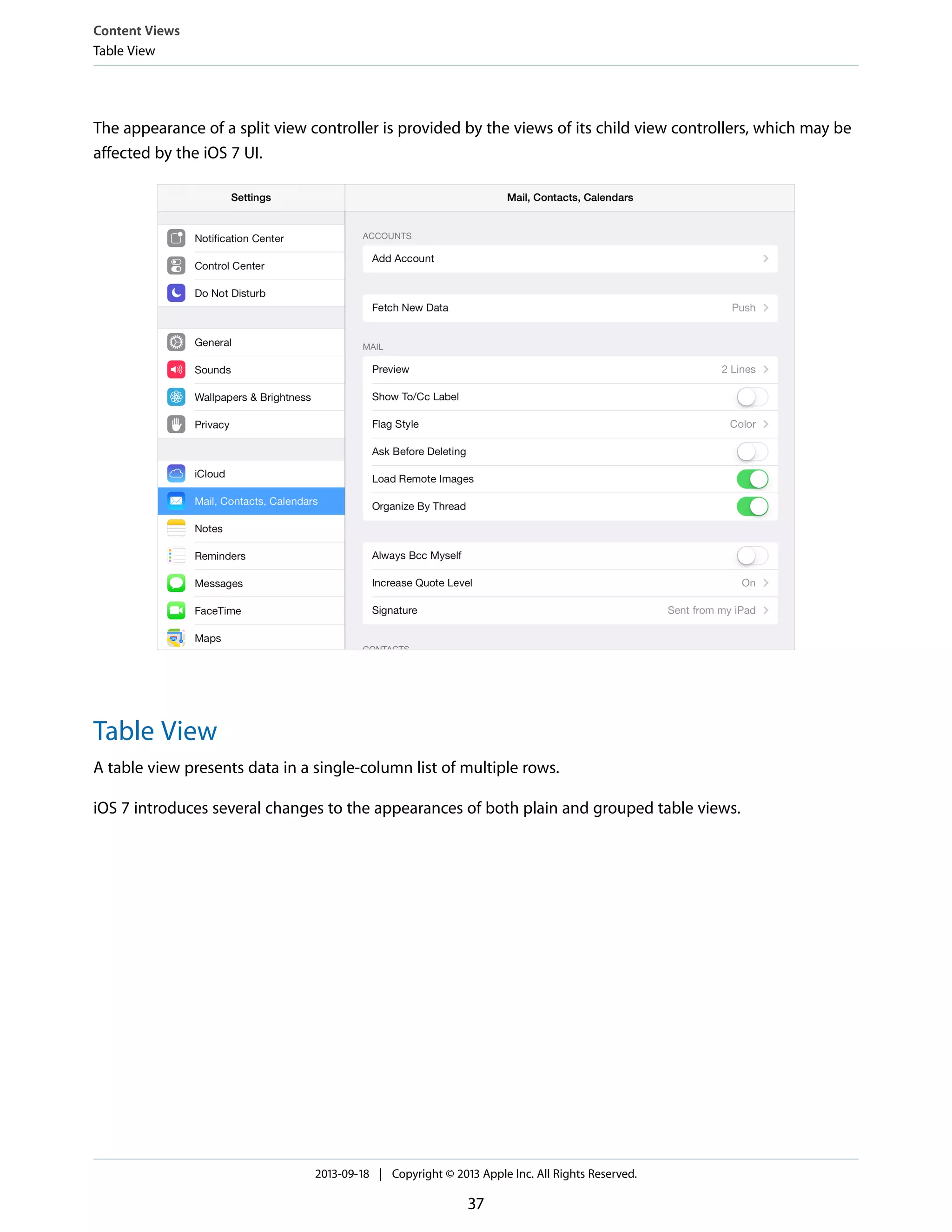 The appearance of a split view controller is provided by the views of its child view controllers, which may be
affected by the iOS 7 UI.
Table View
A table view presents data in a single-column list of multiple rows.
iOS 7 introduces several changes to the appearances of both plain and grouped table views.
Content Views
Table View
2013-09-18 | Copyright © 2013 Apple Inc. All Rights Reserved.
37
 