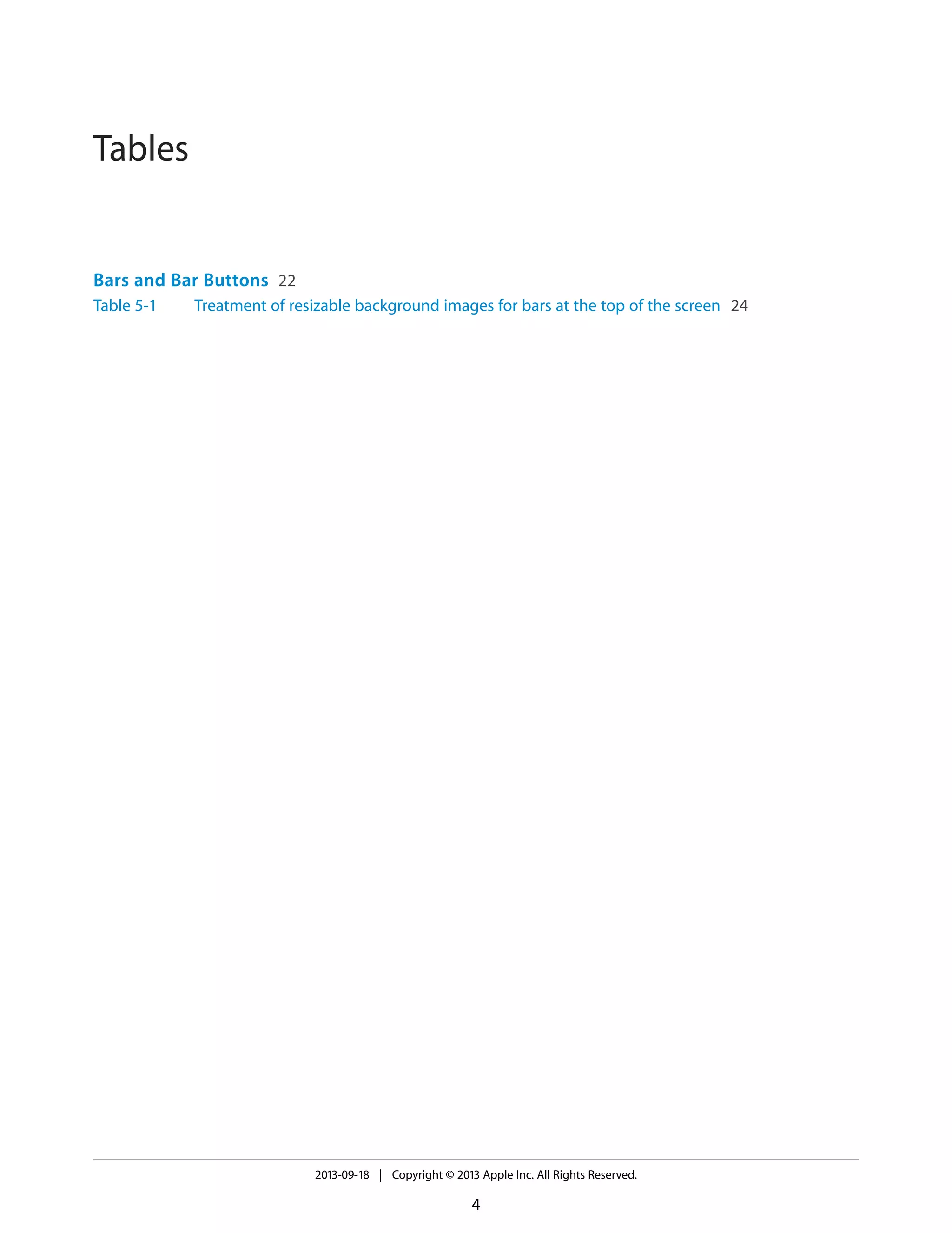 Tables
Bars and Bar Buttons 22
Table 5-1 Treatment of resizable background images for bars at the top of the screen 24
2013-09-18 | Copyright © 2013 Apple Inc. All Rights Reserved.
4
 