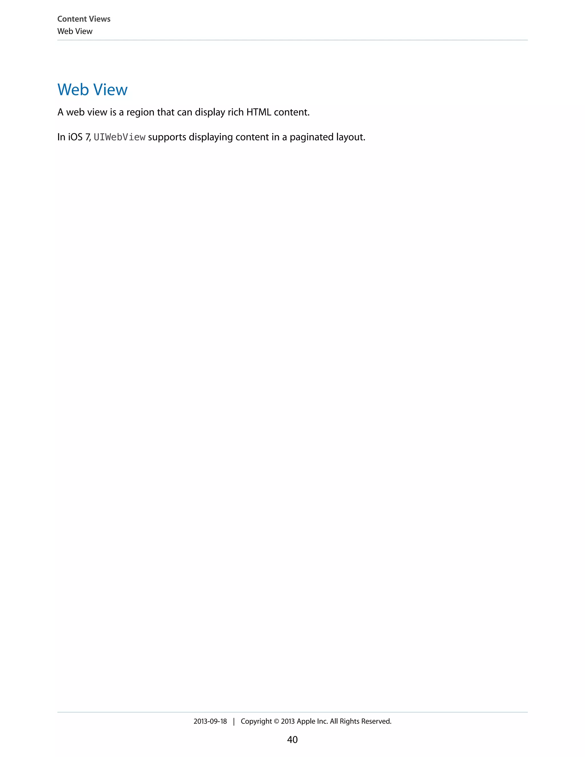 Web View
A web view is a region that can display rich HTML content.
In iOS 7, UIWebView supports displaying content in a paginated layout.
Content Views
Web View
2013-09-18 | Copyright © 2013 Apple Inc. All Rights Reserved.
40
 