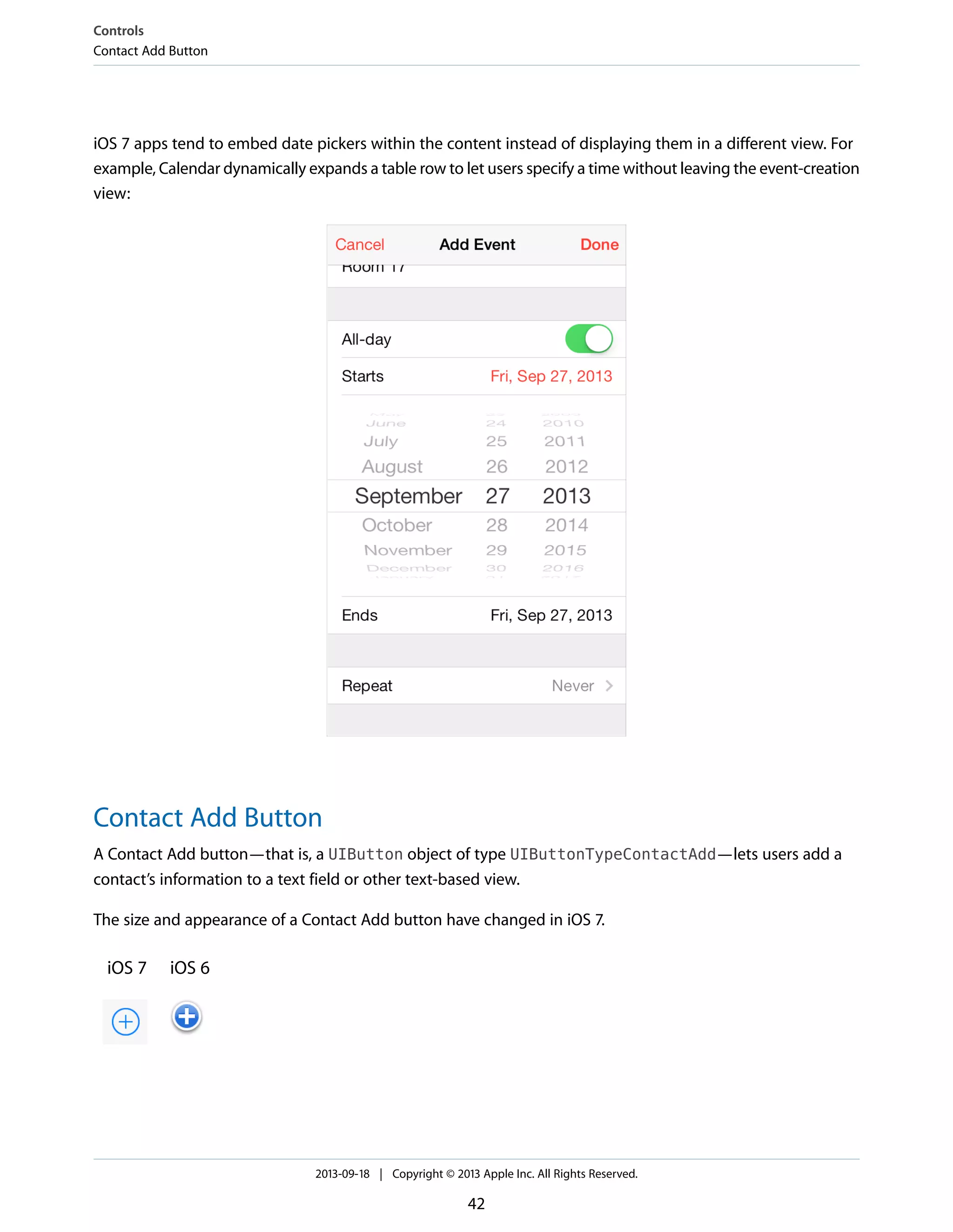 iOS 7 apps tend to embed date pickers within the content instead of displaying them in a different view. For
example, Calendar dynamically expands a table row to let users specify a time without leaving the event-creation
view:
Contact Add Button
A Contact Add button—that is, a UIButton object of type UIButtonTypeContactAdd—lets users add a
contact’s information to a text field or other text-based view.
The size and appearance of a Contact Add button have changed in iOS 7.
iOS 6iOS 7
Controls
Contact Add Button
2013-09-18 | Copyright © 2013 Apple Inc. All Rights Reserved.
42
 