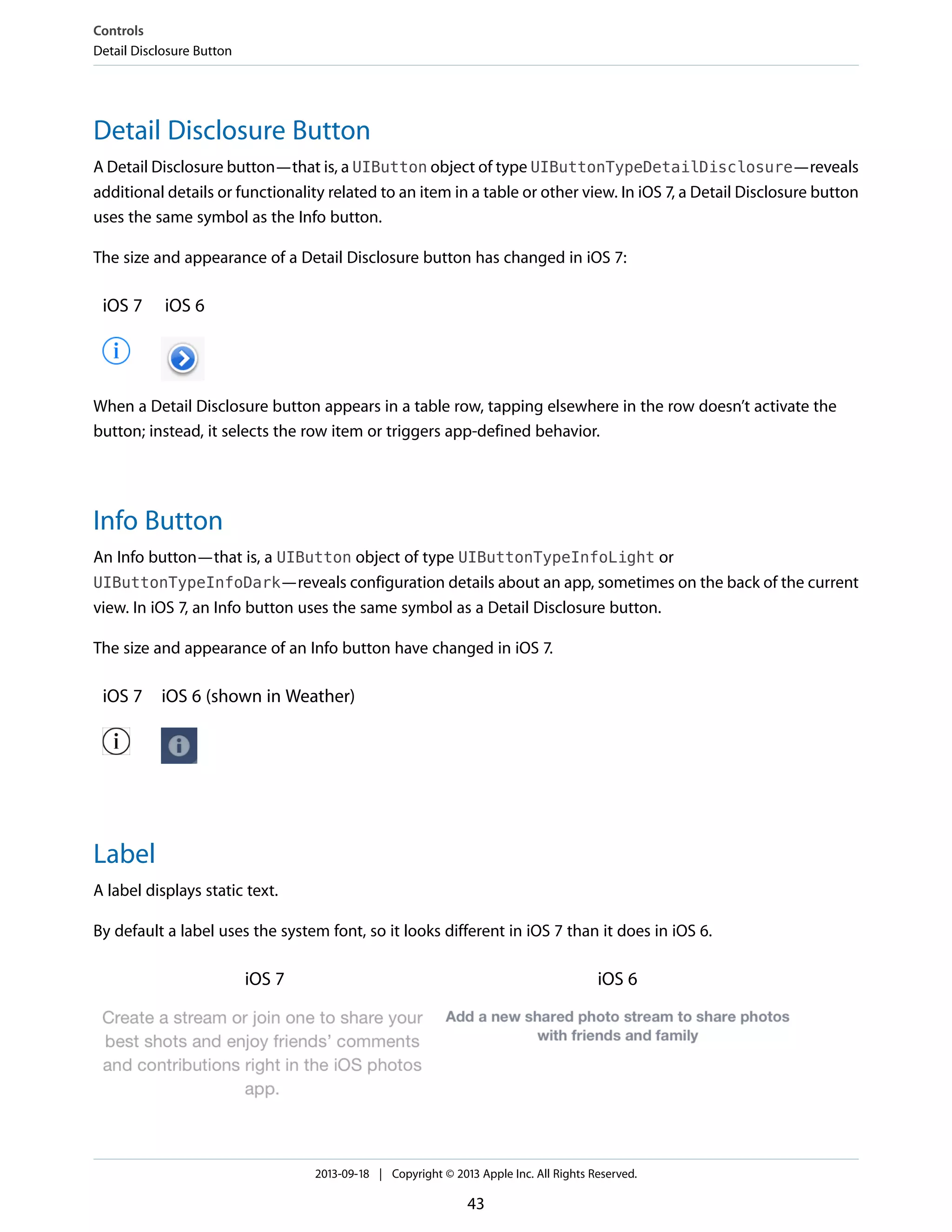 Detail Disclosure Button
A Detail Disclosure button—that is, a UIButton object of type UIButtonTypeDetailDisclosure—reveals
additional details or functionality related to an item in a table or other view. In iOS 7, a Detail Disclosure button
uses the same symbol as the Info button.
The size and appearance of a Detail Disclosure button has changed in iOS 7:
iOS 6iOS 7
When a Detail Disclosure button appears in a table row, tapping elsewhere in the row doesn’t activate the
button; instead, it selects the row item or triggers app-defined behavior.
Info Button
An Info button—that is, a UIButton object of type UIButtonTypeInfoLight or
UIButtonTypeInfoDark—reveals configuration details about an app, sometimes on the back of the current
view. In iOS 7, an Info button uses the same symbol as a Detail Disclosure button.
The size and appearance of an Info button have changed in iOS 7.
iOS 6 (shown in Weather)iOS 7
Label
A label displays static text.
By default a label uses the system font, so it looks different in iOS 7 than it does in iOS 6.
iOS 6iOS 7
Controls
Detail Disclosure Button
2013-09-18 | Copyright © 2013 Apple Inc. All Rights Reserved.
43
 