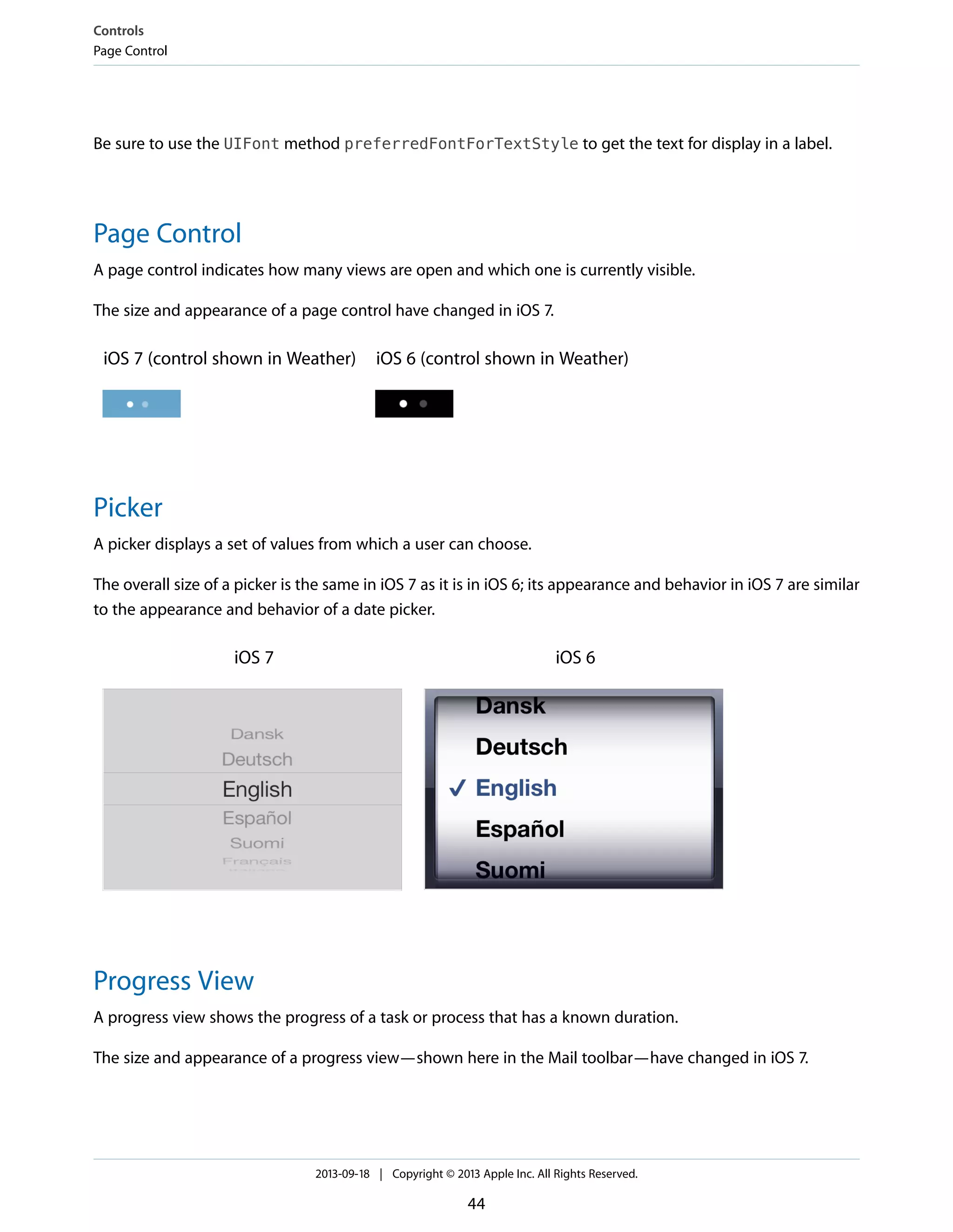 Be sure to use the UIFont method preferredFontForTextStyle to get the text for display in a label.
Page Control
A page control indicates how many views are open and which one is currently visible.
The size and appearance of a page control have changed in iOS 7.
iOS 6 (control shown in Weather)iOS 7 (control shown in Weather)
Picker
A picker displays a set of values from which a user can choose.
The overall size of a picker is the same in iOS 7 as it is in iOS 6; its appearance and behavior in iOS 7 are similar
to the appearance and behavior of a date picker.
iOS 6iOS 7
Progress View
A progress view shows the progress of a task or process that has a known duration.
The size and appearance of a progress view—shown here in the Mail toolbar—have changed in iOS 7.
Controls
Page Control
2013-09-18 | Copyright © 2013 Apple Inc. All Rights Reserved.
44
 
