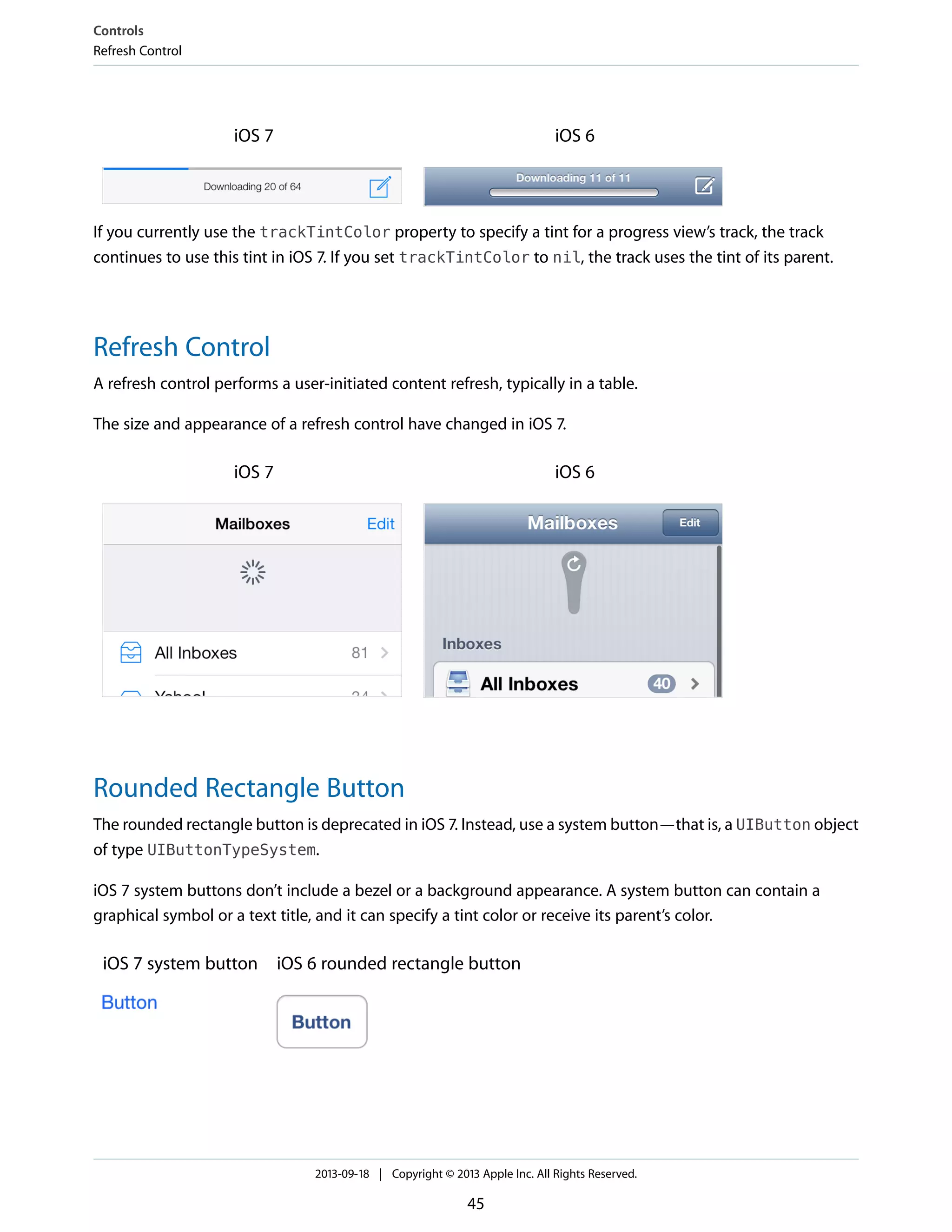 iOS 6iOS 7
If you currently use the trackTintColor property to specify a tint for a progress view’s track, the track
continues to use this tint in iOS 7. If you set trackTintColor to nil, the track uses the tint of its parent.
Refresh Control
A refresh control performs a user-initiated content refresh, typically in a table.
The size and appearance of a refresh control have changed in iOS 7.
iOS 6iOS 7
Rounded Rectangle Button
The rounded rectangle button is deprecated in iOS 7. Instead, use a system button—that is, a UIButton object
of type UIButtonTypeSystem.
iOS 7 system buttons don’t include a bezel or a background appearance. A system button can contain a
graphical symbol or a text title, and it can specify a tint color or receive its parent’s color.
iOS 6 rounded rectangle buttoniOS 7 system button
Controls
Refresh Control
2013-09-18 | Copyright © 2013 Apple Inc. All Rights Reserved.
45
 