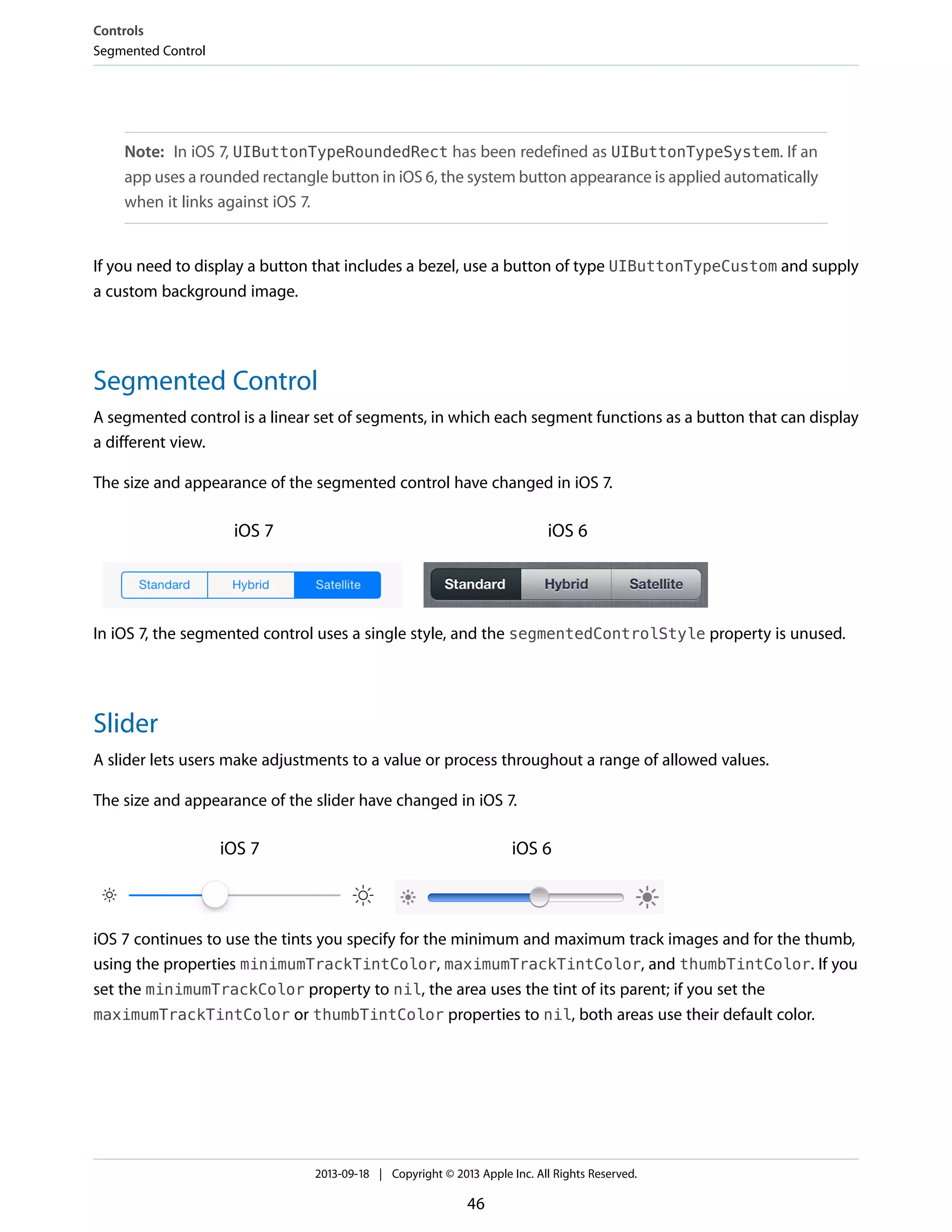 Note: In iOS 7, UIButtonTypeRoundedRect has been redefined as UIButtonTypeSystem. If an
app uses a rounded rectangle button in iOS 6, the system button appearance is applied automatically
when it links against iOS 7.
If you need to display a button that includes a bezel, use a button of type UIButtonTypeCustom and supply
a custom background image.
Segmented Control
A segmented control is a linear set of segments, in which each segment functions as a button that can display
a different view.
The size and appearance of the segmented control have changed in iOS 7.
iOS 6iOS 7
In iOS 7, the segmented control uses a single style, and the segmentedControlStyle property is unused.
Slider
A slider lets users make adjustments to a value or process throughout a range of allowed values.
The size and appearance of the slider have changed in iOS 7.
iOS 6iOS 7
iOS 7 continues to use the tints you specify for the minimum and maximum track images and for the thumb,
using the properties minimumTrackTintColor, maximumTrackTintColor, and thumbTintColor. If you
set the minimumTrackColor property to nil, the area uses the tint of its parent; if you set the
maximumTrackTintColor or thumbTintColor properties to nil, both areas use their default color.
Controls
Segmented Control
2013-09-18 | Copyright © 2013 Apple Inc. All Rights Reserved.
46
 