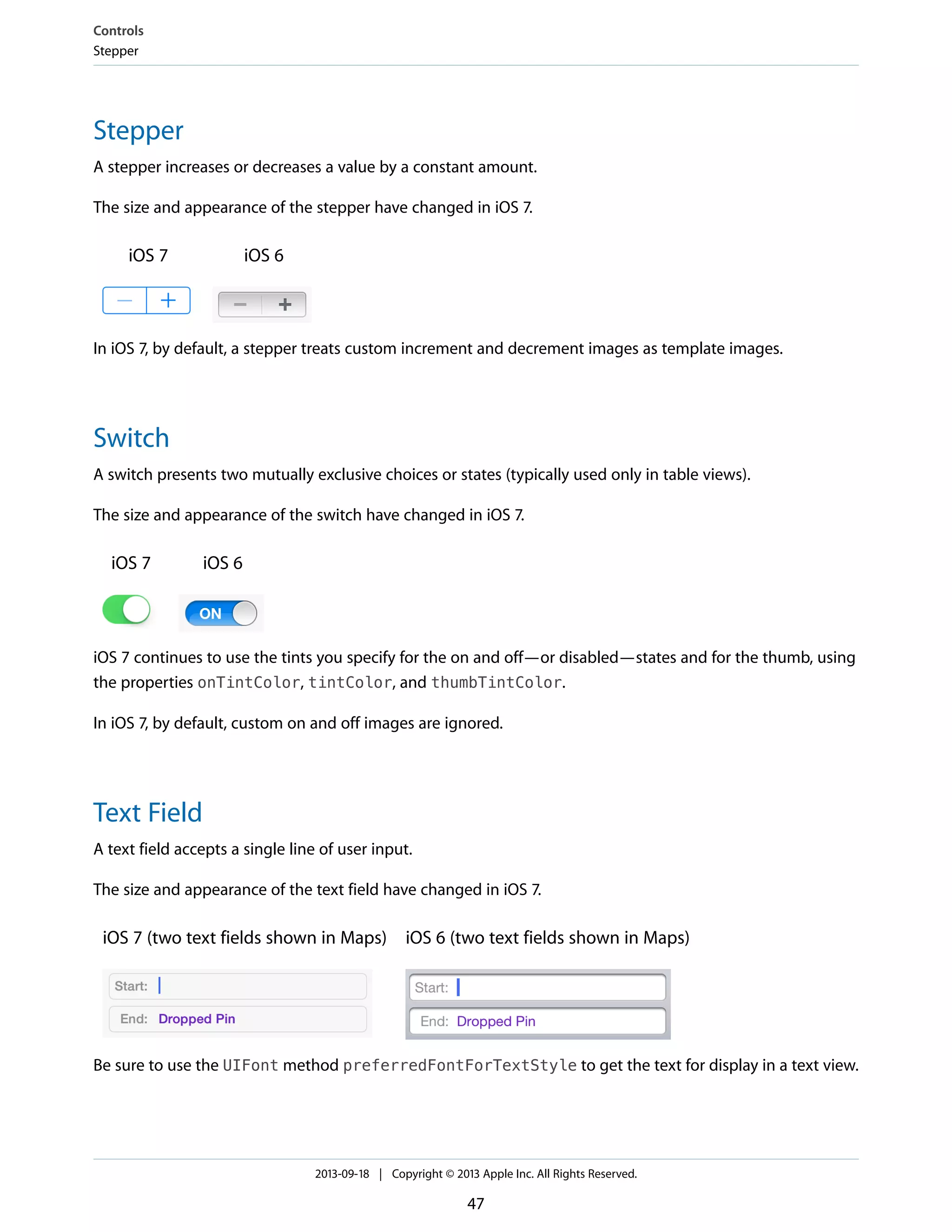 Stepper
A stepper increases or decreases a value by a constant amount.
The size and appearance of the stepper have changed in iOS 7.
iOS 6iOS 7
In iOS 7, by default, a stepper treats custom increment and decrement images as template images.
Switch
A switch presents two mutually exclusive choices or states (typically used only in table views).
The size and appearance of the switch have changed in iOS 7.
iOS 6iOS 7
iOS 7 continues to use the tints you specify for the on and off—or disabled—states and for the thumb, using
the properties onTintColor, tintColor, and thumbTintColor.
In iOS 7, by default, custom on and off images are ignored.
Text Field
A text field accepts a single line of user input.
The size and appearance of the text field have changed in iOS 7.
iOS 6 (two text fields shown in Maps)iOS 7 (two text fields shown in Maps)
Be sure to use the UIFont method preferredFontForTextStyle to get the text for display in a text view.
Controls
Stepper
2013-09-18 | Copyright © 2013 Apple Inc. All Rights Reserved.
47
 