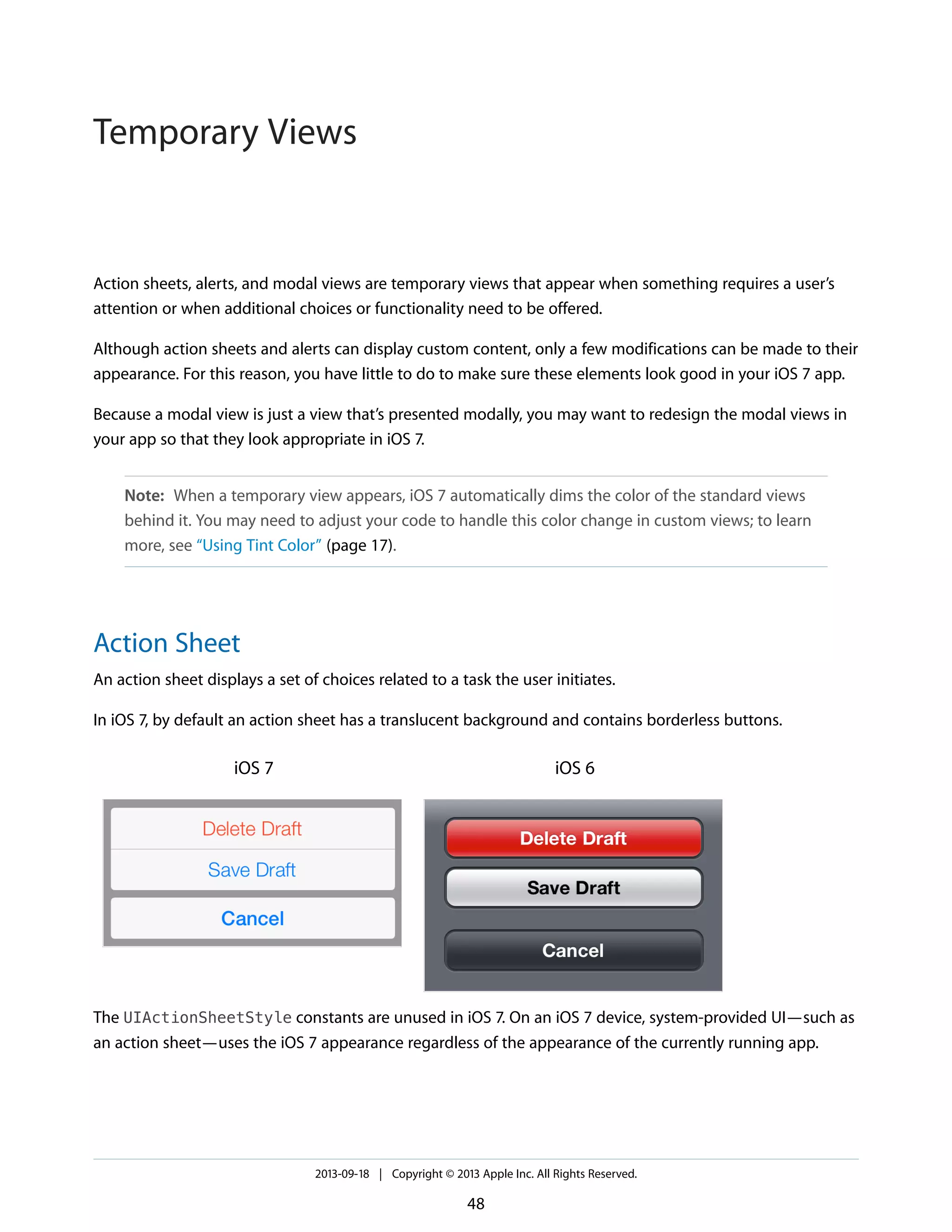 Action sheets, alerts, and modal views are temporary views that appear when something requires a user’s
attention or when additional choices or functionality need to be offered.
Although action sheets and alerts can display custom content, only a few modifications can be made to their
appearance. For this reason, you have little to do to make sure these elements look good in your iOS 7 app.
Because a modal view is just a view that’s presented modally, you may want to redesign the modal views in
your app so that they look appropriate in iOS 7.
Note: When a temporary view appears, iOS 7 automatically dims the color of the standard views
behind it. You may need to adjust your code to handle this color change in custom views; to learn
more, see “Using Tint Color” (page 17).
Action Sheet
An action sheet displays a set of choices related to a task the user initiates.
In iOS 7, by default an action sheet has a translucent background and contains borderless buttons.
iOS 6iOS 7
The UIActionSheetStyle constants are unused in iOS 7. On an iOS 7 device, system-provided UI—such as
an action sheet—uses the iOS 7 appearance regardless of the appearance of the currently running app.
2013-09-18 | Copyright © 2013 Apple Inc. All Rights Reserved.
48
Temporary Views
 